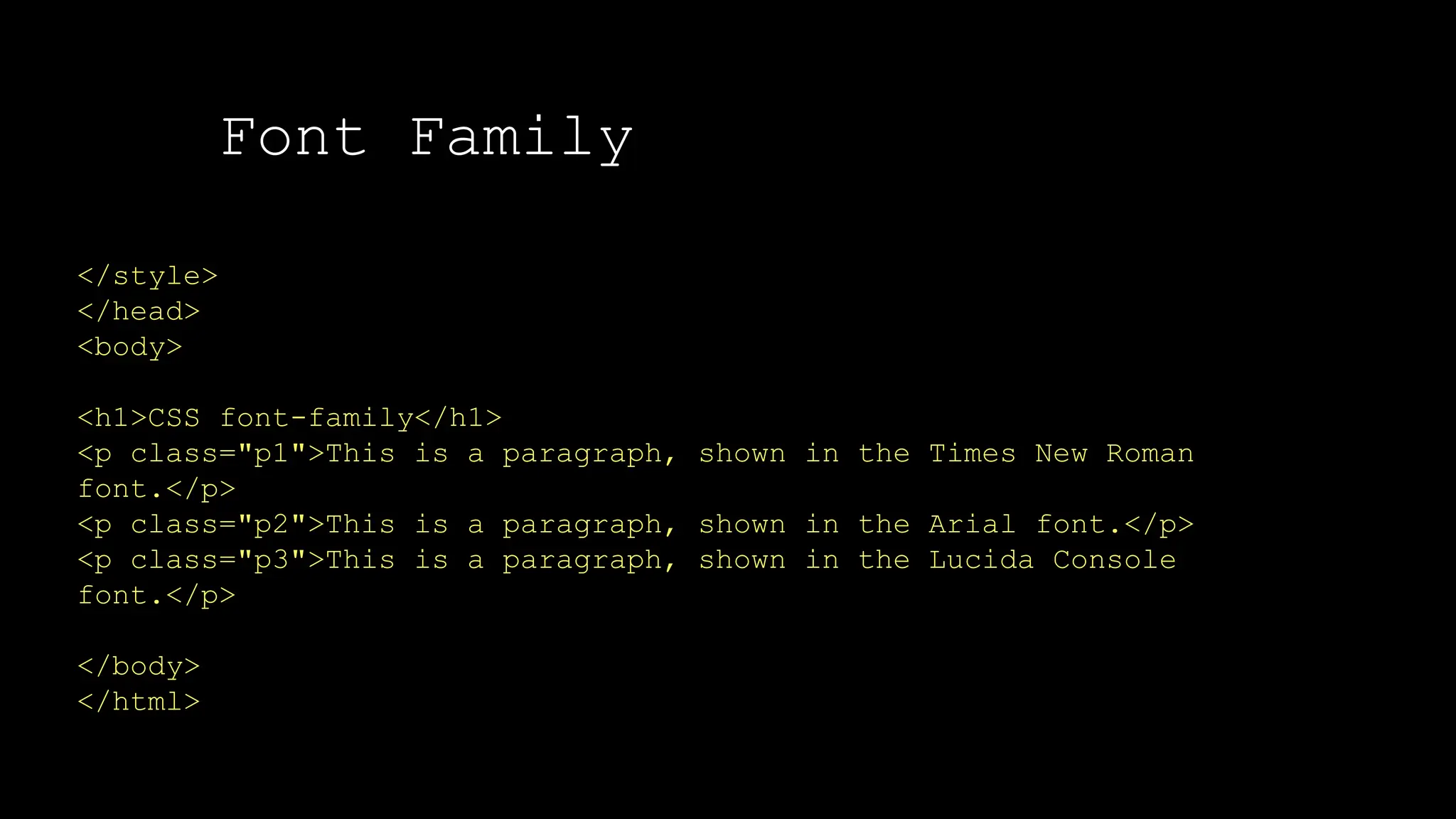 Font Family
</style>
</head>
<body>
<h1>CSS font-family</h1>
<p class="p1">This is a paragraph, shown in the Times New Roman
font.</p>
<p class="p2">This is a paragraph, shown in the Arial font.</p>
<p class="p3">This is a paragraph, shown in the Lucida Console
font.</p>
</body>
</html>
 