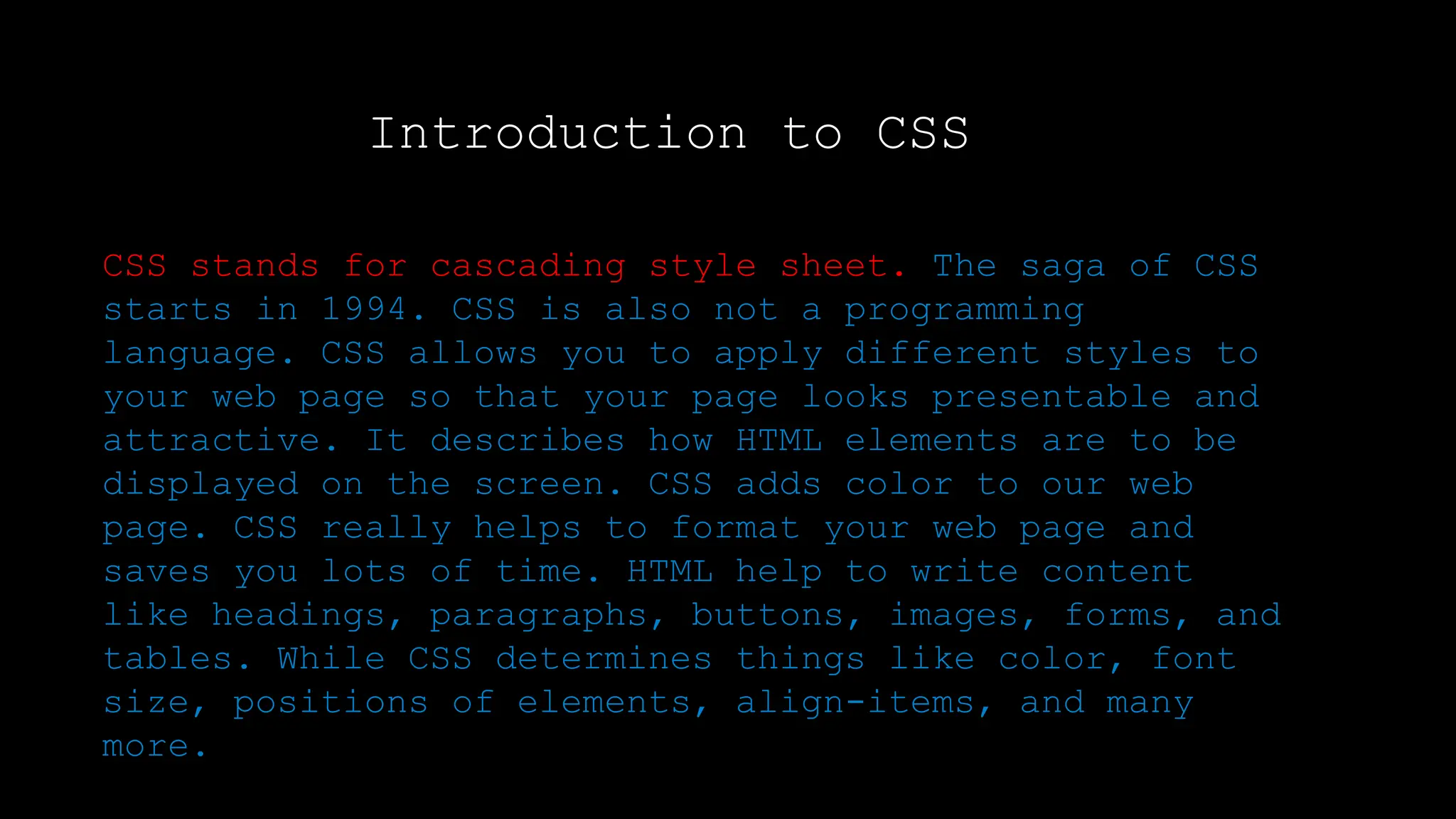 Introduction to CSS
CSS stands for cascading style sheet. The saga of CSS
starts in 1994. CSS is also not a programming
language. CSS allows you to apply different styles to
your web page so that your page looks presentable and
attractive. It describes how HTML elements are to be
displayed on the screen. CSS adds color to our web
page. CSS really helps to format your web page and
saves you lots of time. HTML help to write content
like headings, paragraphs, buttons, images, forms, and
tables. While CSS determines things like color, font
size, positions of elements, align-items, and many
more.
 