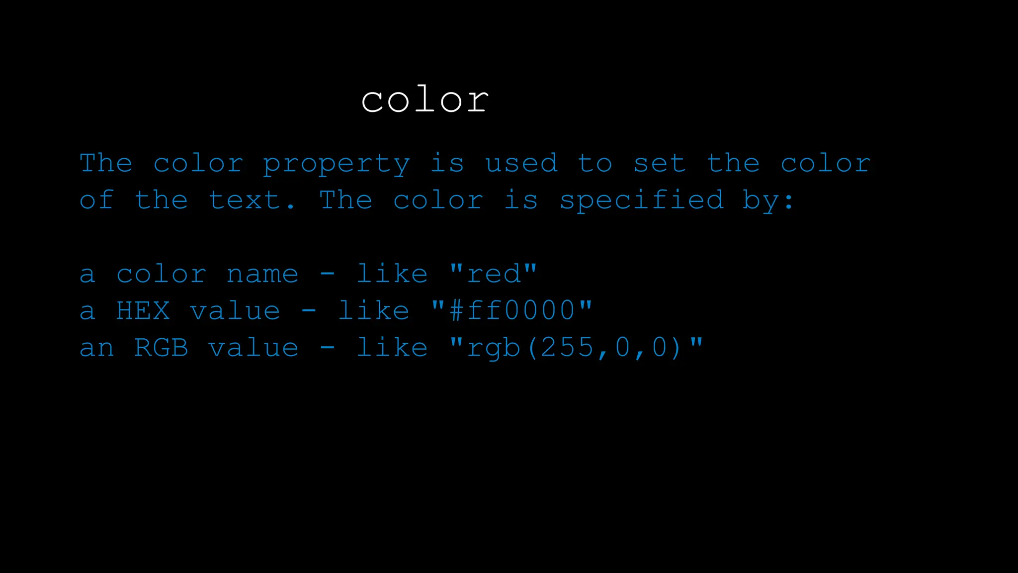 color
The color property is used to set the color
of the text. The color is specified by:
a color name - like "red"
a HEX value - like "#ff0000"
an RGB value - like "rgb(255,0,0)"
The default text color for a page is defined in the body selector.
 