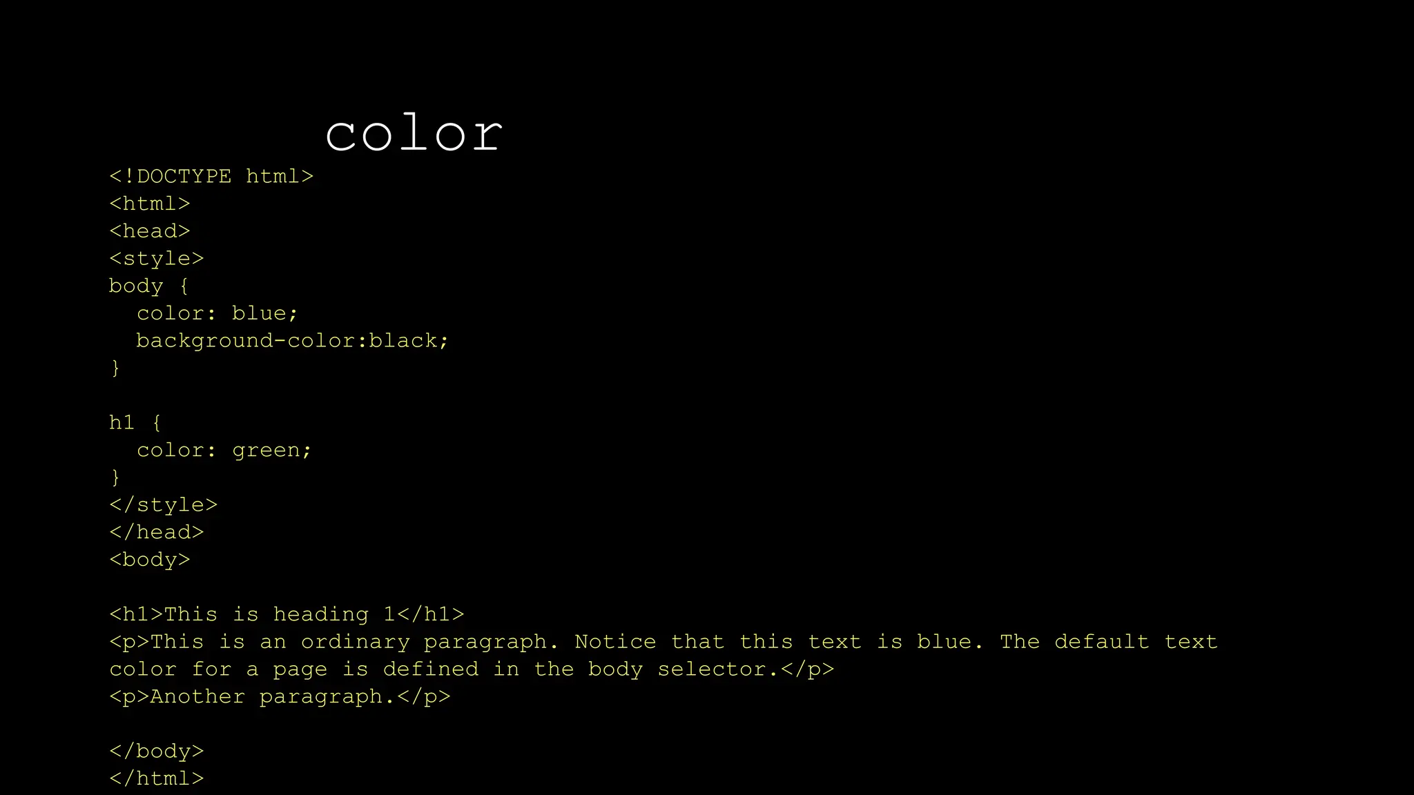 color
<!DOCTYPE html>
<html>
<head>
<style>
body {
color: blue;
background-color:black;
}
h1 {
color: green;
}
</style>
</head>
<body>
<h1>This is heading 1</h1>
<p>This is an ordinary paragraph. Notice that this text is blue. The default text
color for a page is defined in the body selector.</p>
<p>Another paragraph.</p>
</body>
</html>
 