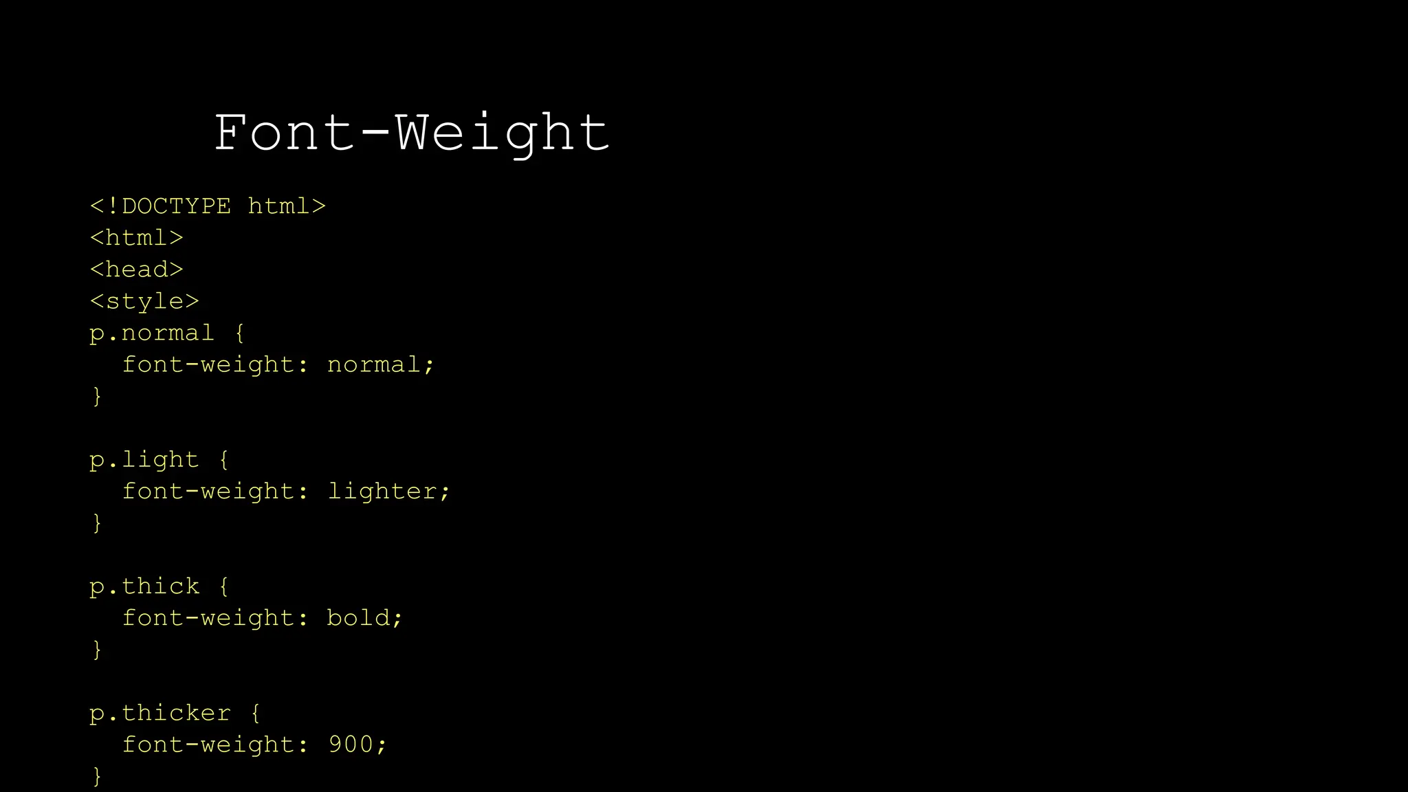 Font-Weight
The font-weight property sets how thick or thin characters in text should be displayed.
<!DOCTYPE html>
<html>
<head>
<style>
p.normal {
font-weight: normal;
}
p.light {
font-weight: lighter;
}
p.thick {
font-weight: bold;
}
p.thicker {
font-weight: 900;
}
 