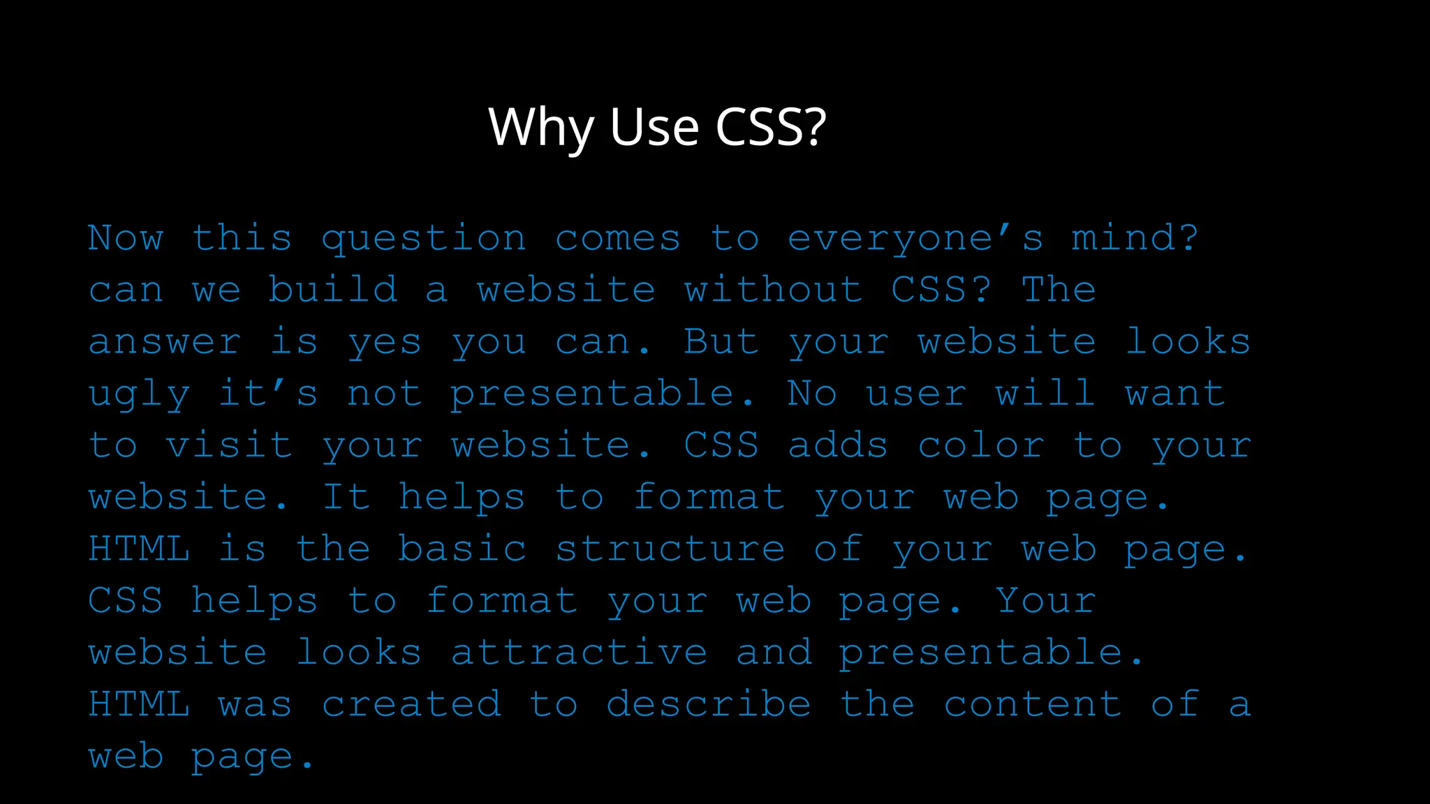 Why Use CSS?
Now this question comes to everyone’s mind?
can we build a website without CSS? The
answer is yes you can. But your website looks
ugly it’s not presentable. No user will want
to visit your website. CSS adds color to your
website. It helps to format your web page.
HTML is the basic structure of your web page.
CSS helps to format your web page. Your
website looks attractive and presentable.
HTML was created to describe the content of a
web page.
 