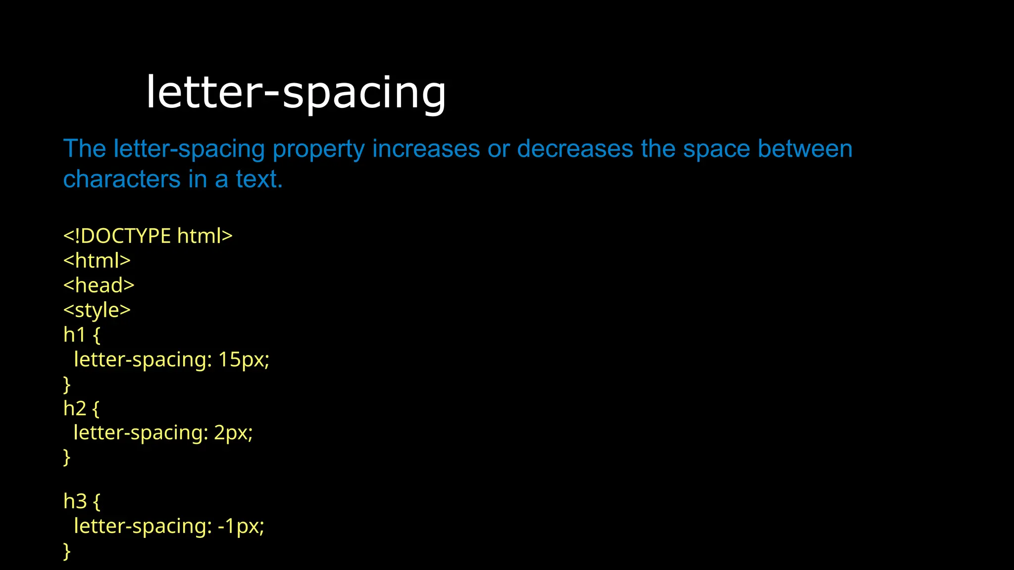 letter-spacing
The font-weight property sets how thick or thin characters in text should be displayed.
The letter-spacing property increases or decreases the space between
characters in a text.
<!DOCTYPE html>
<html>
<head>
<style>
h1 {
letter-spacing: 15px;
}
h2 {
letter-spacing: 2px;
}
h3 {
letter-spacing: -1px;
}
 