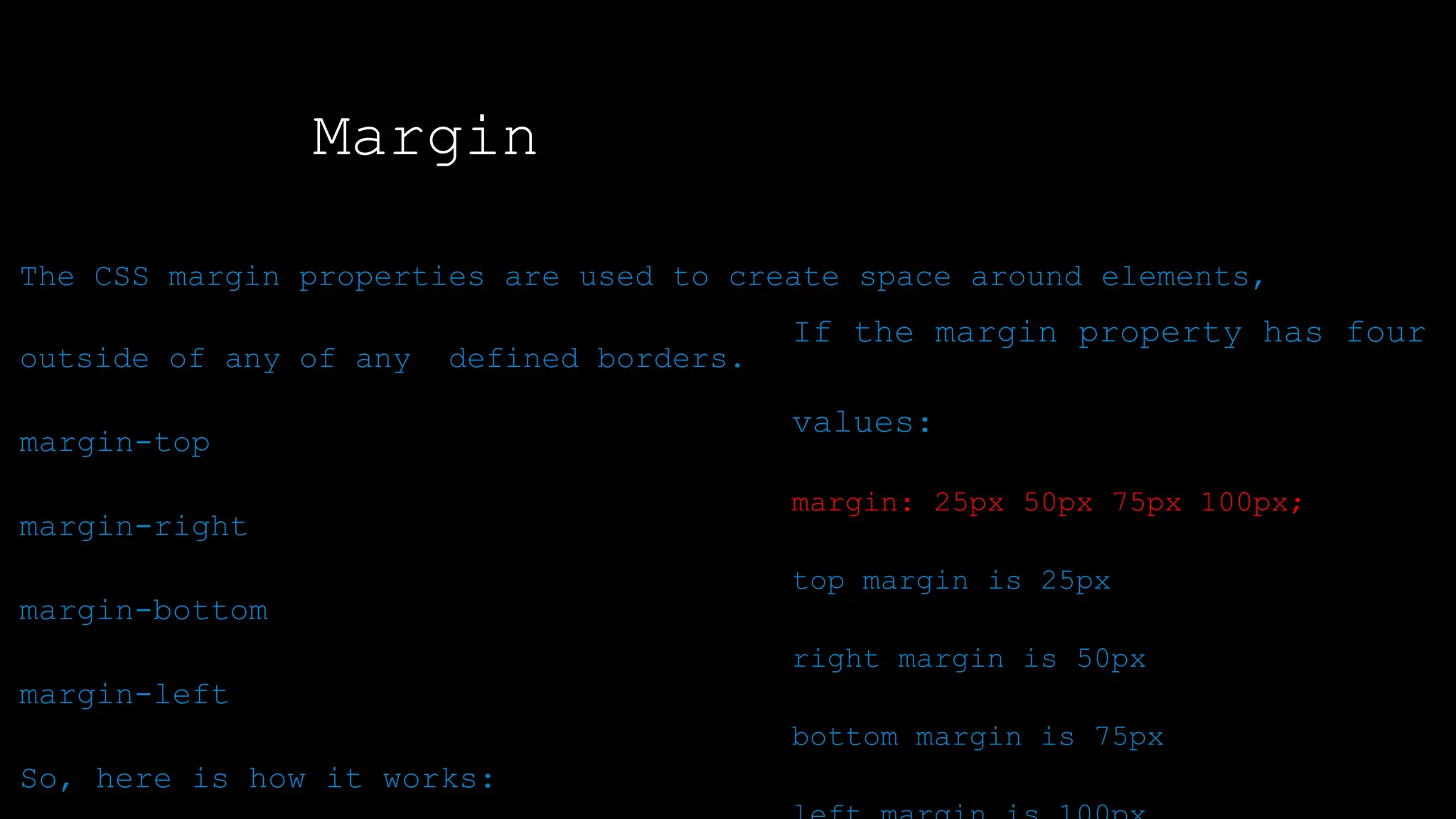 Margin
The font-weight property sets how thick or thin characters in text should be displayed.
To shorten the code, it is possible to specify all the margin properties in one property.
The CSS margin properties are used to create space around elements,
outside of any of any defined borders.
margin-top
margin-right
margin-bottom
margin-left
So, here is how it works:
If the margin property has four
values:
margin: 25px 50px 75px 100px;
top margin is 25px
right margin is 50px
bottom margin is 75px
 