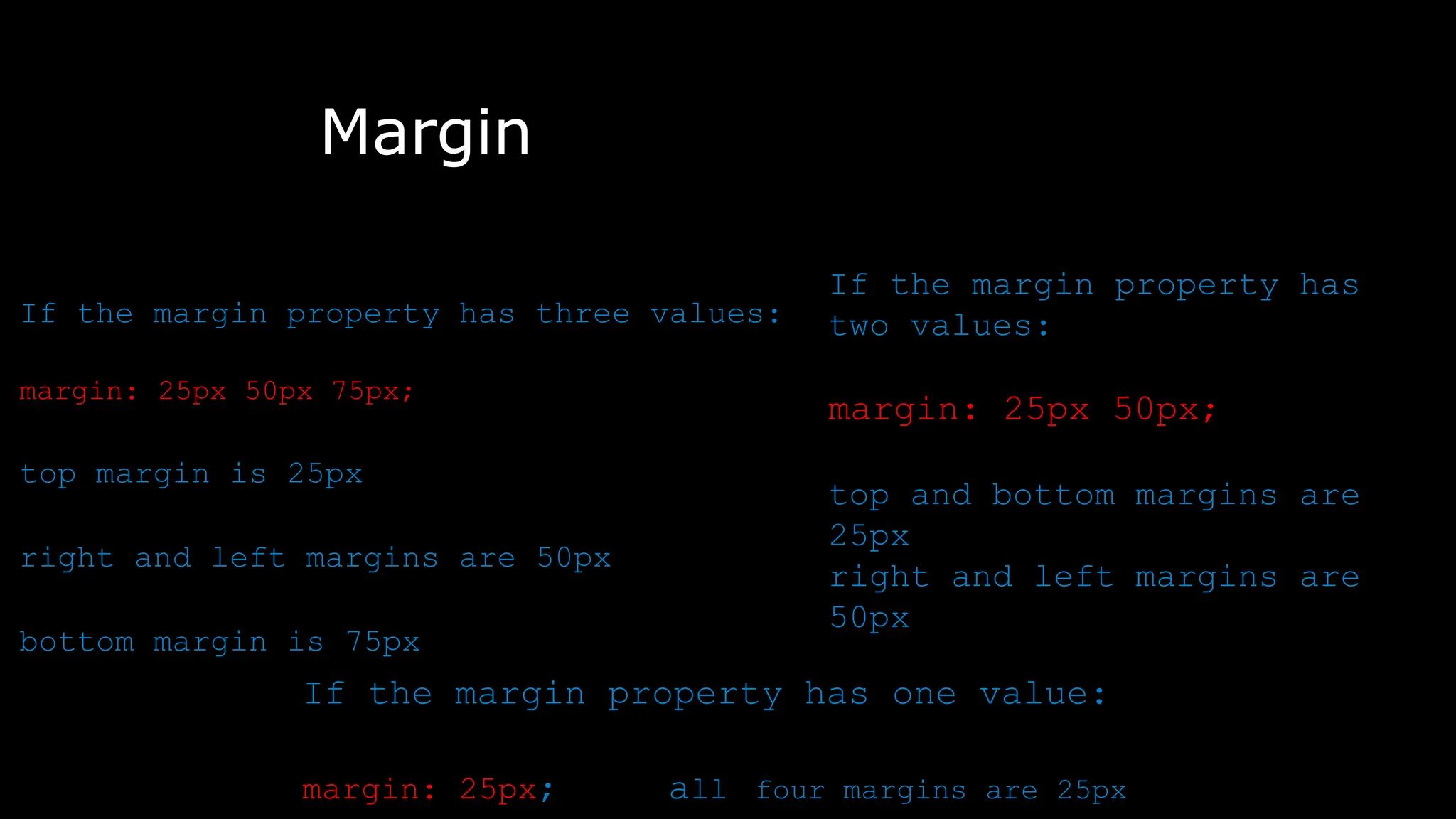 Margin
The font-weight property sets how thick or thin characters in text should be displayed.
To shorten the code, it is possible to specify all the margin properties in one property.
If the margin property has three values:
margin: 25px 50px 75px;
top margin is 25px
right and left margins are 50px
bottom margin is 75px
If the margin property has
two values:
margin: 25px 50px;
top and bottom margins are
25px
right and left margins are
50px
If the margin property has one value:
margin: 25px; all four margins are 25px
 