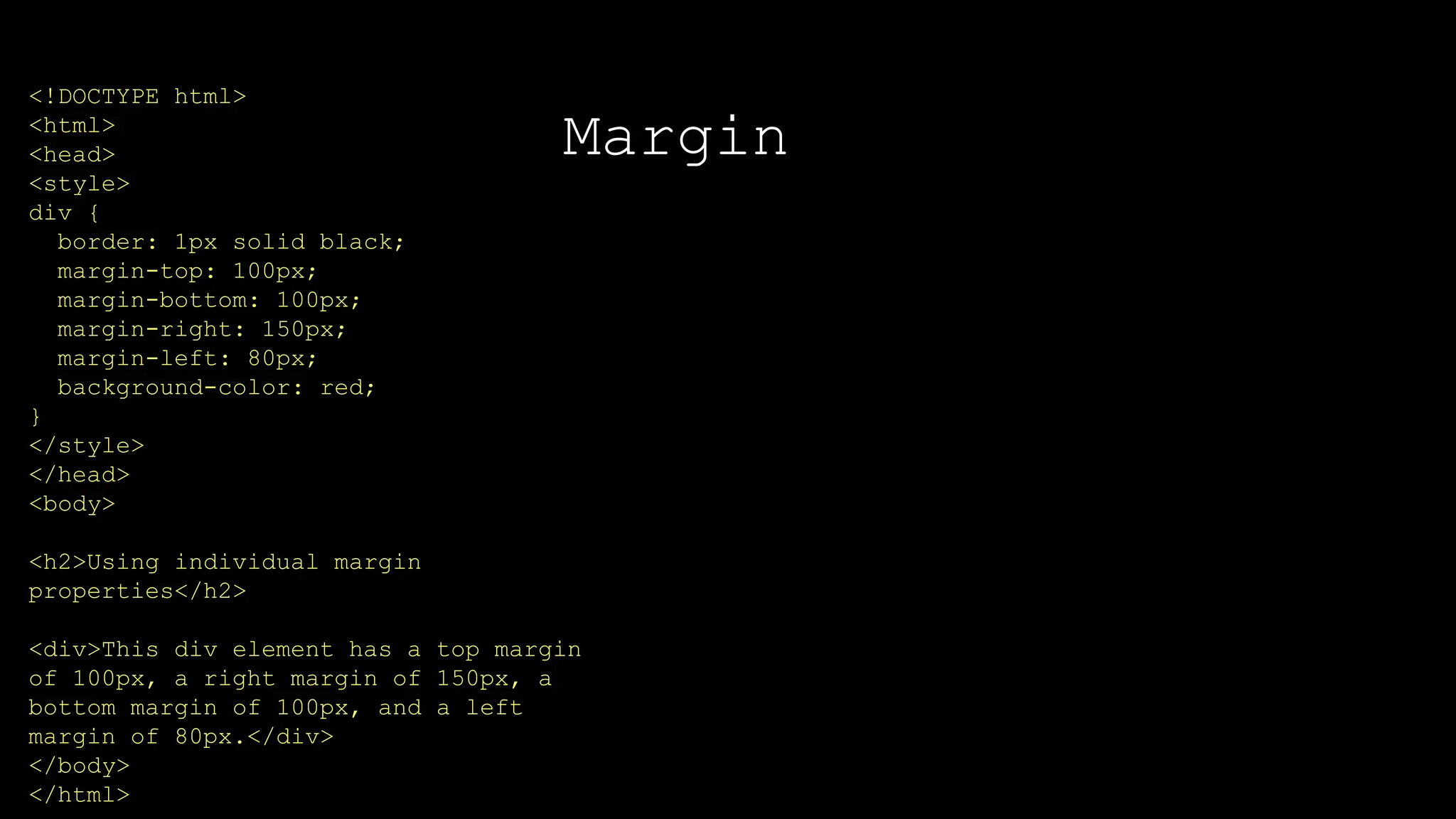Margin
The font-weight property sets how thick or thin characters in text should be displayed.
<!DOCTYPE html>
<html>
<head>
<style>
div {
border: 1px solid black;
margin-top: 100px;
margin-bottom: 100px;
margin-right: 150px;
margin-left: 80px;
background-color: red;
}
</style>
</head>
<body>
<h2>Using individual margin
properties</h2>
<div>This div element has a top margin
of 100px, a right margin of 150px, a
bottom margin of 100px, and a left
margin of 80px.</div>
</body>
</html>
 