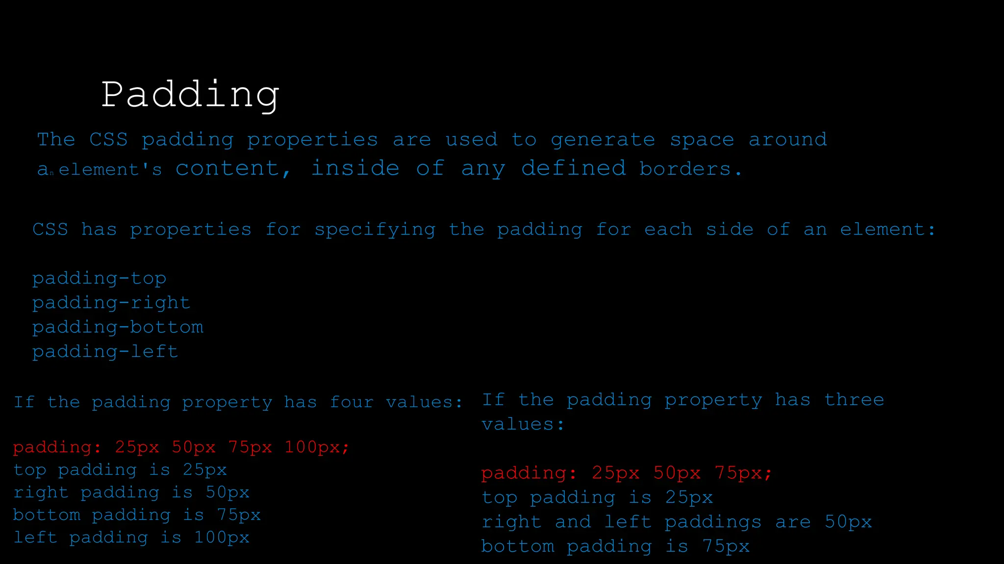 Padding
The font-weight property sets how thick or thin characters in text should be displayed.
The CSS padding properties are used to generate space around
an element's content, inside of any defined borders.
CSS has properties for specifying the padding for each side of an element:
padding-top
padding-right
padding-bottom
padding-left
If the padding property has four values:
padding: 25px 50px 75px 100px;
top padding is 25px
right padding is 50px
bottom padding is 75px
left padding is 100px
If the padding property has three
values:
padding: 25px 50px 75px;
top padding is 25px
right and left paddings are 50px
bottom padding is 75px
 