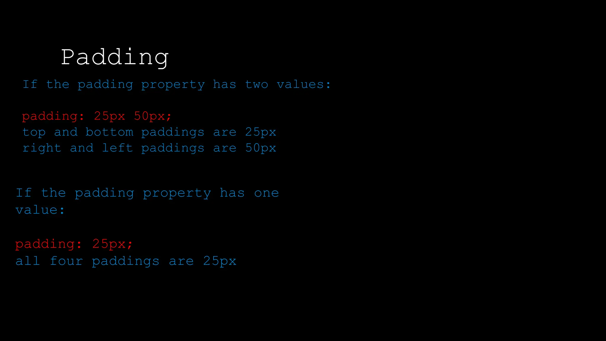 Padding
The font-weight property sets how thick or thin characters in text should be displayed.
If the padding property has two values:
padding: 25px 50px;
top and bottom paddings are 25px
right and left paddings are 50px
If the padding property has one
value:
padding: 25px;
all four paddings are 25px
 