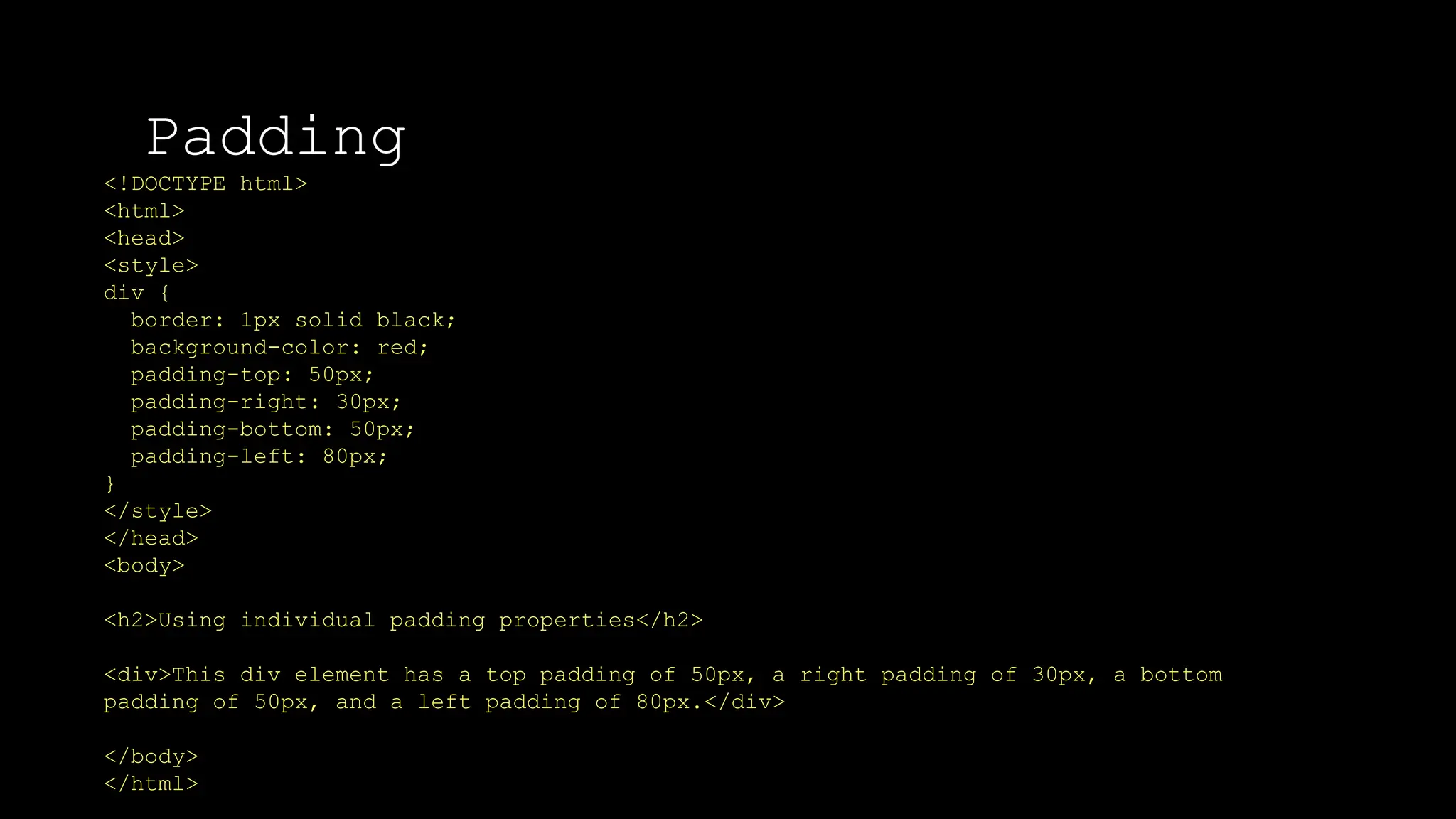 Padding
The font-weight property sets how thick or thin characters in text should be displayed.
<!DOCTYPE html>
<html>
<head>
<style>
div {
border: 1px solid black;
background-color: red;
padding-top: 50px;
padding-right: 30px;
padding-bottom: 50px;
padding-left: 80px;
}
</style>
</head>
<body>
<h2>Using individual padding properties</h2>
<div>This div element has a top padding of 50px, a right padding of 30px, a bottom
padding of 50px, and a left padding of 80px.</div>
</body>
</html>
 