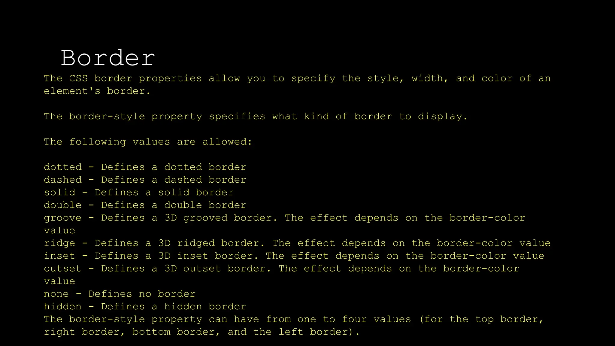 Border
The font-weight property sets how thick or thin characters in text should be displayed.
The CSS border properties allow you to specify the style, width, and color of an
element's border.
The border-style property specifies what kind of border to display.
The following values are allowed:
dotted - Defines a dotted border
dashed - Defines a dashed border
solid - Defines a solid border
double - Defines a double border
groove - Defines a 3D grooved border. The effect depends on the border-color
value
ridge - Defines a 3D ridged border. The effect depends on the border-color value
inset - Defines a 3D inset border. The effect depends on the border-color value
outset - Defines a 3D outset border. The effect depends on the border-color
value
none - Defines no border
hidden - Defines a hidden border
The border-style property can have from one to four values (for the top border,
right border, bottom border, and the left border).
 