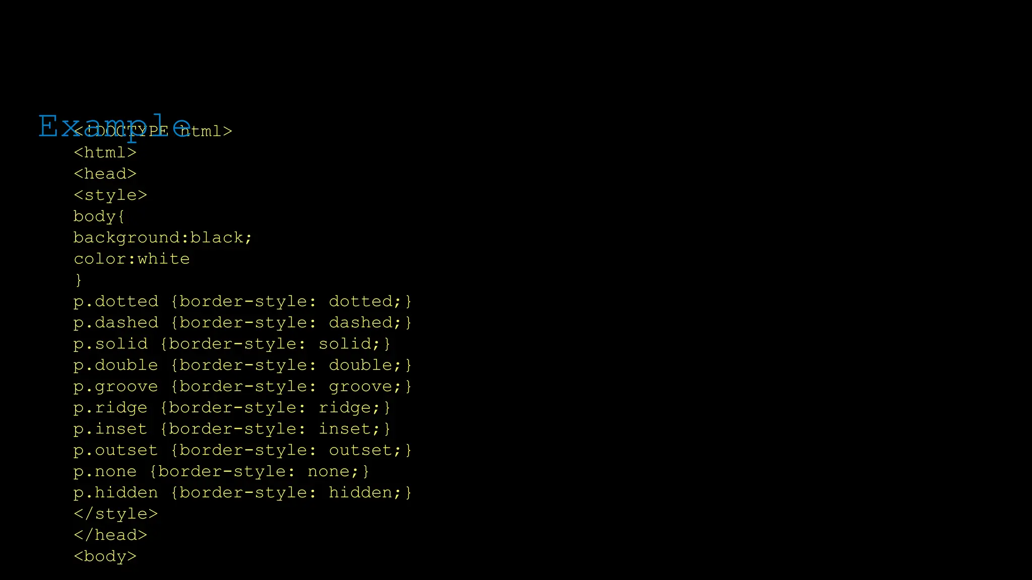 The font-weight property sets how thick or thin characters in text should be displayed.
<!DOCTYPE html>
<html>
<head>
<style>
body{
background:black;
color:white
}
p.dotted {border-style: dotted;}
p.dashed {border-style: dashed;}
p.solid {border-style: solid;}
p.double {border-style: double;}
p.groove {border-style: groove;}
p.ridge {border-style: ridge;}
p.inset {border-style: inset;}
p.outset {border-style: outset;}
p.none {border-style: none;}
p.hidden {border-style: hidden;}
</style>
</head>
<body>
Example
 