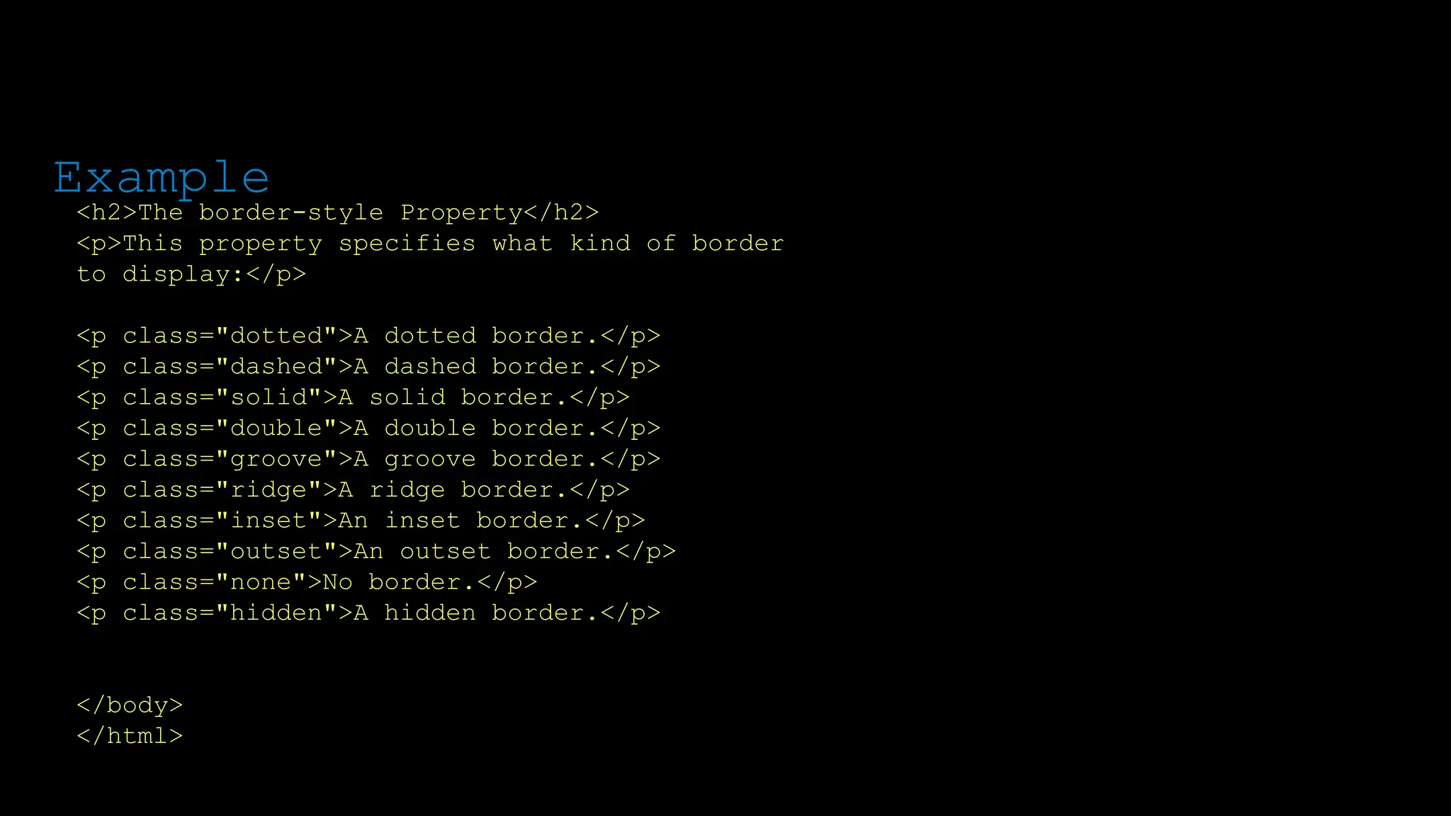 The font-weight property sets how thick or thin characters in text should be displayed.
<h2>The border-style Property</h2>
<p>This property specifies what kind of border
to display:</p>
<p class="dotted">A dotted border.</p>
<p class="dashed">A dashed border.</p>
<p class="solid">A solid border.</p>
<p class="double">A double border.</p>
<p class="groove">A groove border.</p>
<p class="ridge">A ridge border.</p>
<p class="inset">An inset border.</p>
<p class="outset">An outset border.</p>
<p class="none">No border.</p>
<p class="hidden">A hidden border.</p>
</body>
</html>
Example
 