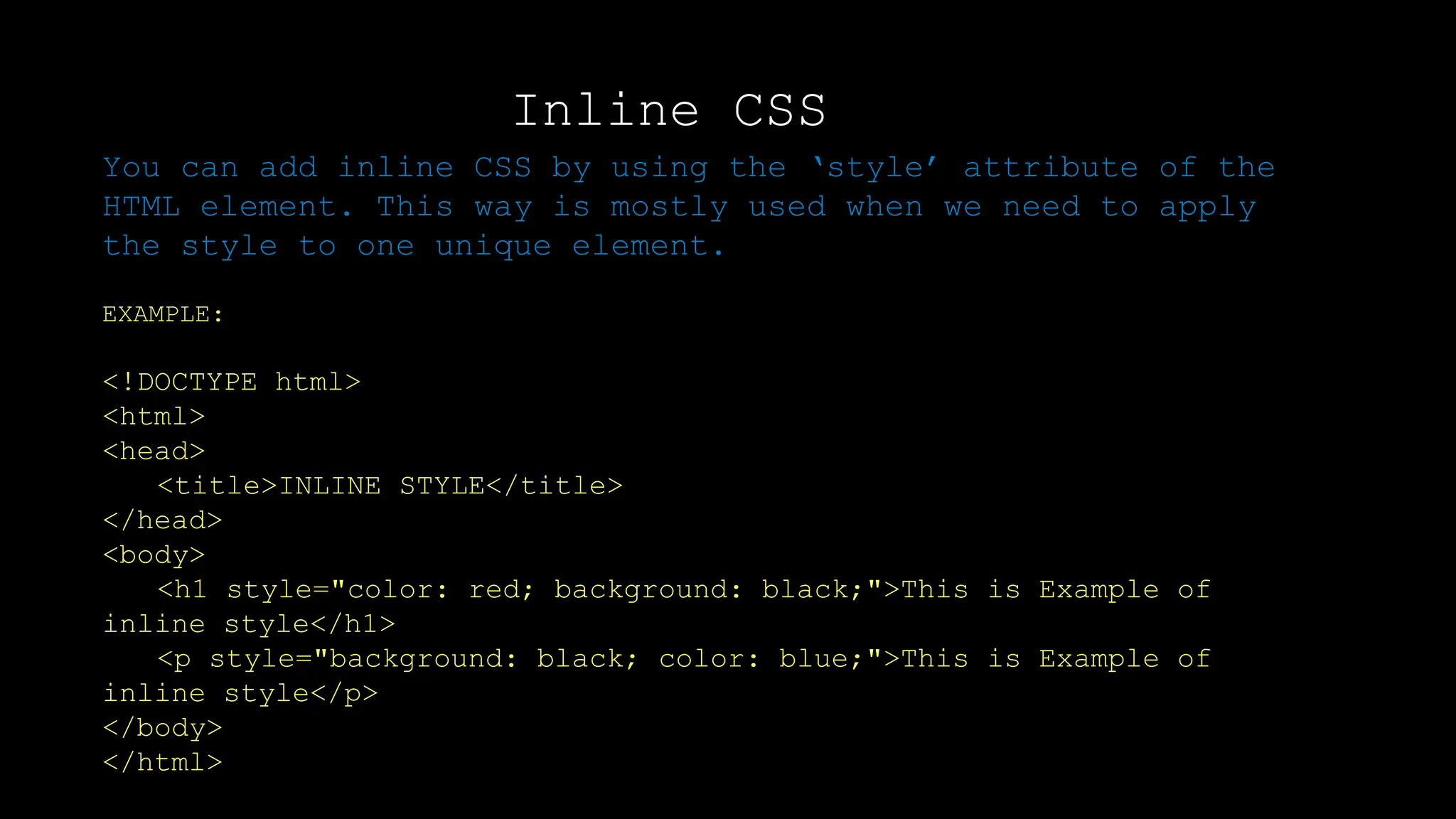 Inline CSS
You can add inline CSS by using the ‘style’ attribute of the
HTML element. This way is mostly used when we need to apply
the style to one unique element.
EXAMPLE:
<!DOCTYPE html>
<html>
<head>
<title>INLINE STYLE</title>
</head>
<body>
<h1 style="color: red; background: black;">This is Example of
inline style</h1>
<p style="background: black; color: blue;">This is Example of
inline style</p>
</body>
</html>
 