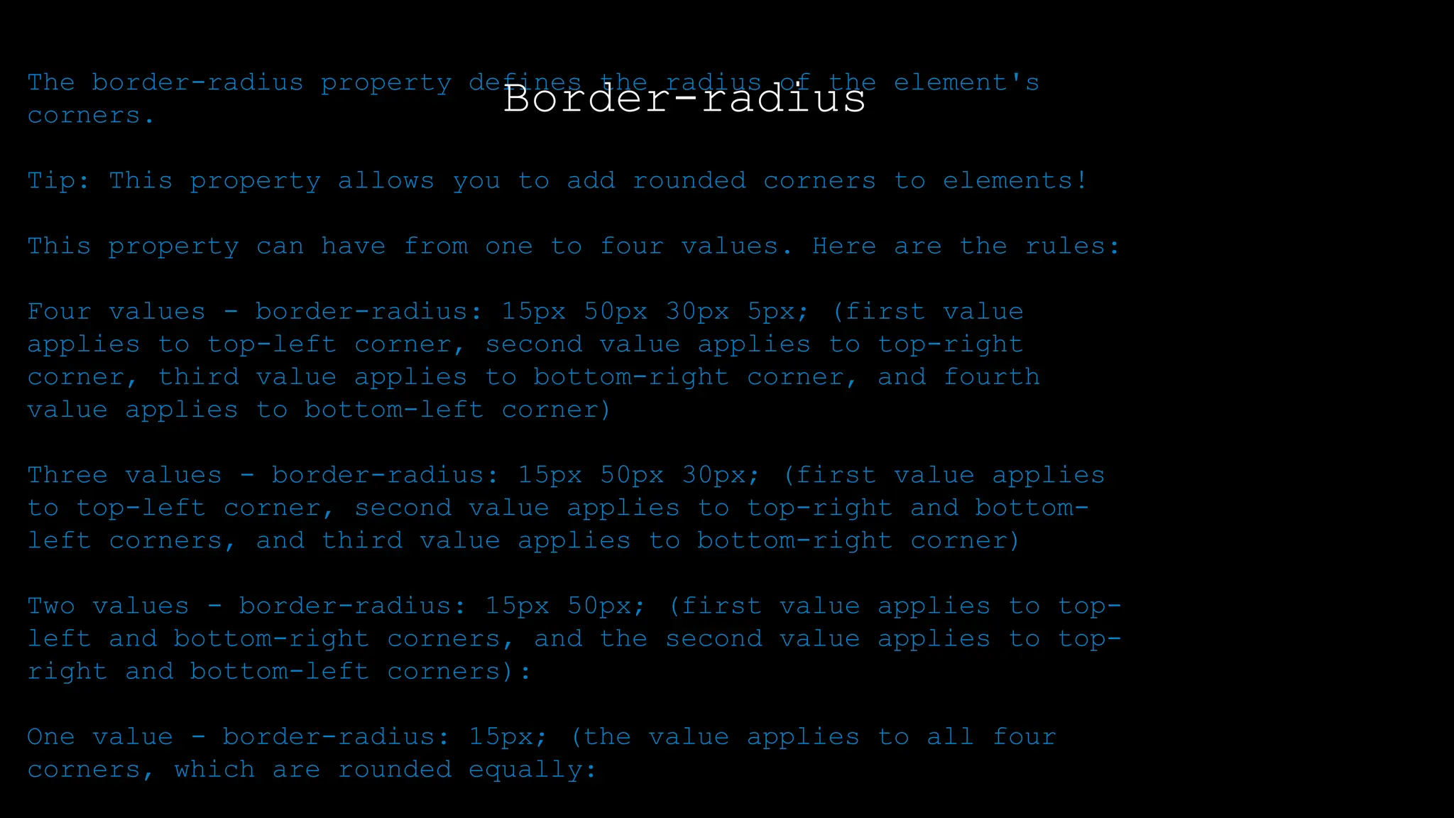 The font-weight property sets how thick or thin characters in text should be displayed.
The border-radius property defines the radius of the element's
corners.
Tip: This property allows you to add rounded corners to elements!
This property can have from one to four values. Here are the rules:
Four values - border-radius: 15px 50px 30px 5px; (first value
applies to top-left corner, second value applies to top-right
corner, third value applies to bottom-right corner, and fourth
value applies to bottom-left corner)
Three values - border-radius: 15px 50px 30px; (first value applies
to top-left corner, second value applies to top-right and bottom-
left corners, and third value applies to bottom-right corner)
Two values - border-radius: 15px 50px; (first value applies to top-
left and bottom-right corners, and the second value applies to top-
right and bottom-left corners):
One value - border-radius: 15px; (the value applies to all four
corners, which are rounded equally:
Border-radius
 