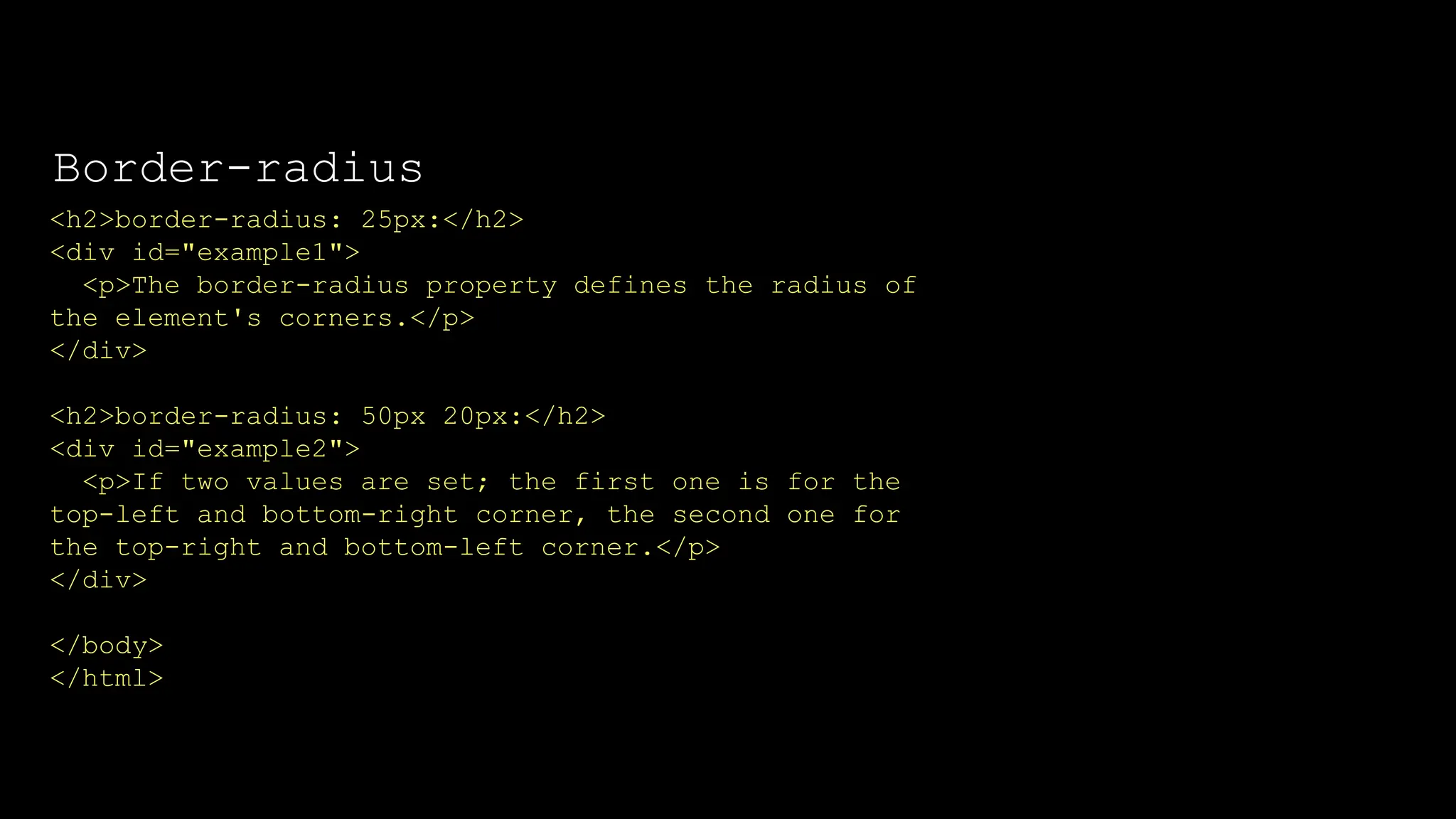 The font-weight property sets how thick or thin characters in text should be displayed.
<h2>border-radius: 25px:</h2>
<div id="example1">
<p>The border-radius property defines the radius of
the element's corners.</p>
</div>
<h2>border-radius: 50px 20px:</h2>
<div id="example2">
<p>If two values are set; the first one is for the
top-left and bottom-right corner, the second one for
the top-right and bottom-left corner.</p>
</div>
</body>
</html>
Border-radius
 
