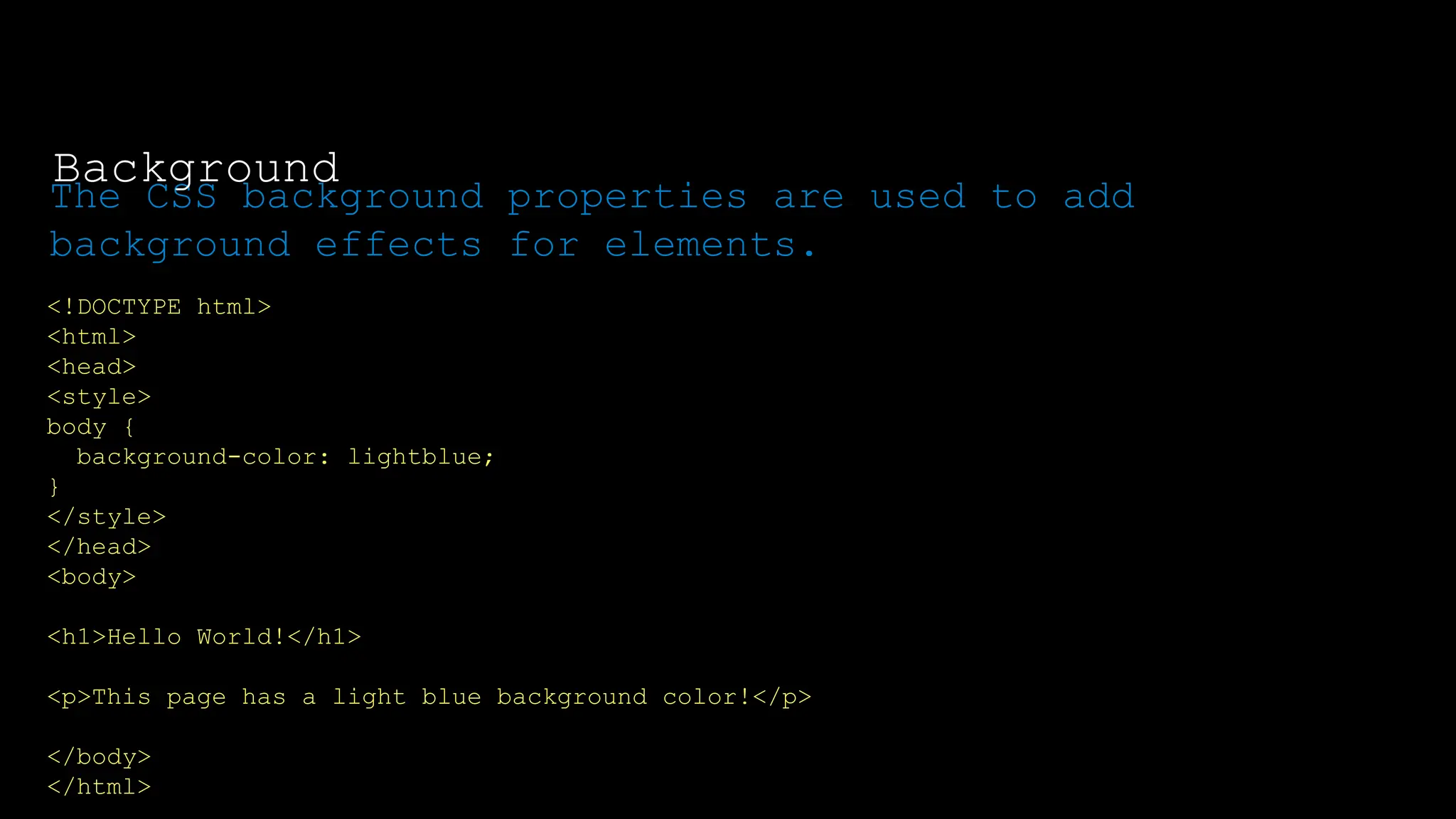 The font-weight property sets how thick or thin characters in text should be displayed.
<!DOCTYPE html>
<html>
<head>
<style>
body {
background-color: lightblue;
}
</style>
</head>
<body>
<h1>Hello World!</h1>
<p>This page has a light blue background color!</p>
</body>
</html>
The CSS background properties are used to add
background effects for elements.
Background
 