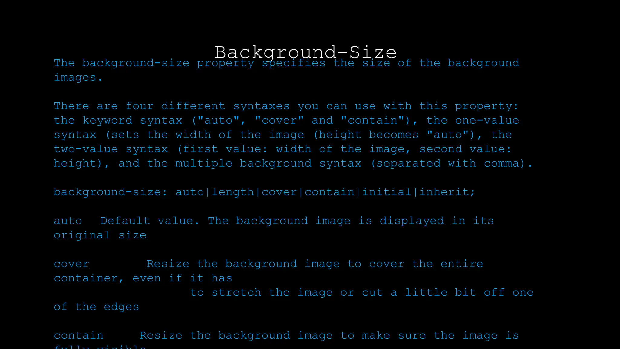 Background-Size
The background-size property specifies the size of the background
images.
There are four different syntaxes you can use with this property:
the keyword syntax ("auto", "cover" and "contain"), the one-value
syntax (sets the width of the image (height becomes "auto"), the
two-value syntax (first value: width of the image, second value:
height), and the multiple background syntax (separated with comma).
background-size: auto|length|cover|contain|initial|inherit;
auto Default value. The background image is displayed in its
original size
cover Resize the background image to cover the entire
container, even if it has
to stretch the image or cut a little bit off one
of the edges
contain Resize the background image to make sure the image is
 