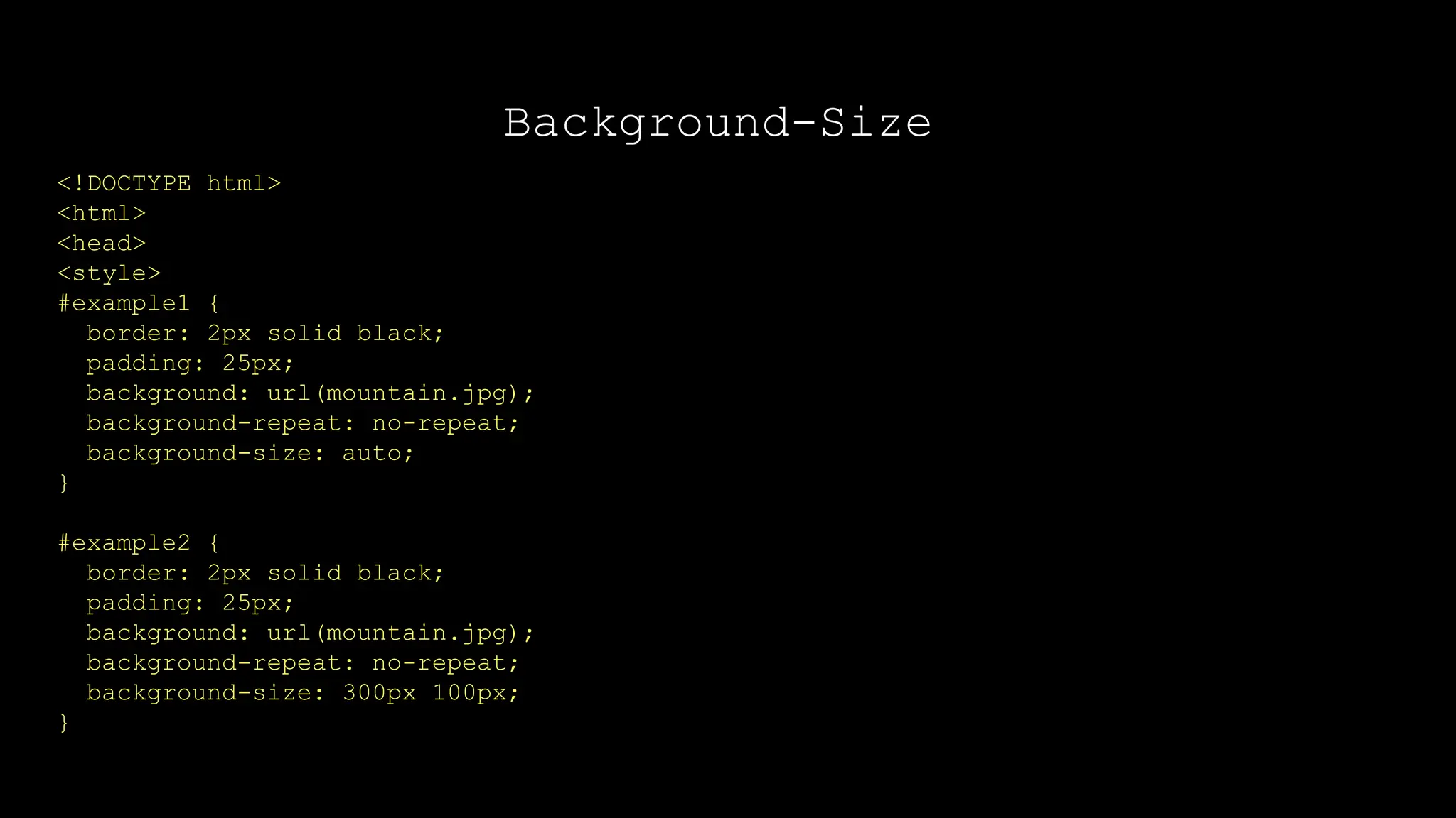 Background-Size
<!DOCTYPE html>
<html>
<head>
<style>
#example1 {
border: 2px solid black;
padding: 25px;
background: url(mountain.jpg);
background-repeat: no-repeat;
background-size: auto;
}
#example2 {
border: 2px solid black;
padding: 25px;
background: url(mountain.jpg);
background-repeat: no-repeat;
background-size: 300px 100px;
}
 