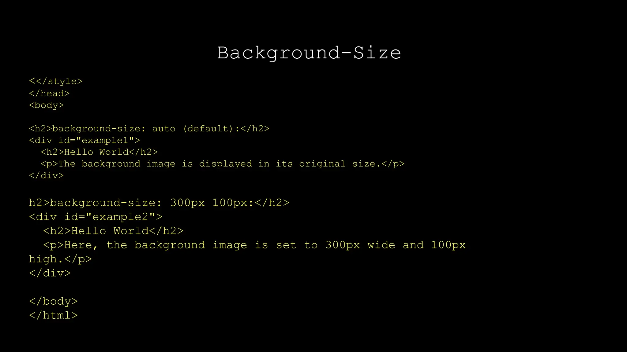 Background-Size
<</style>
</head>
<body>
<h2>background-size: auto (default):</h2>
<div id="example1">
<h2>Hello World</h2>
<p>The background image is displayed in its original size.</p>
</div>
h2>background-size: 300px 100px:</h2>
<div id="example2">
<h2>Hello World</h2>
<p>Here, the background image is set to 300px wide and 100px
high.</p>
</div>
</body>
</html>
 