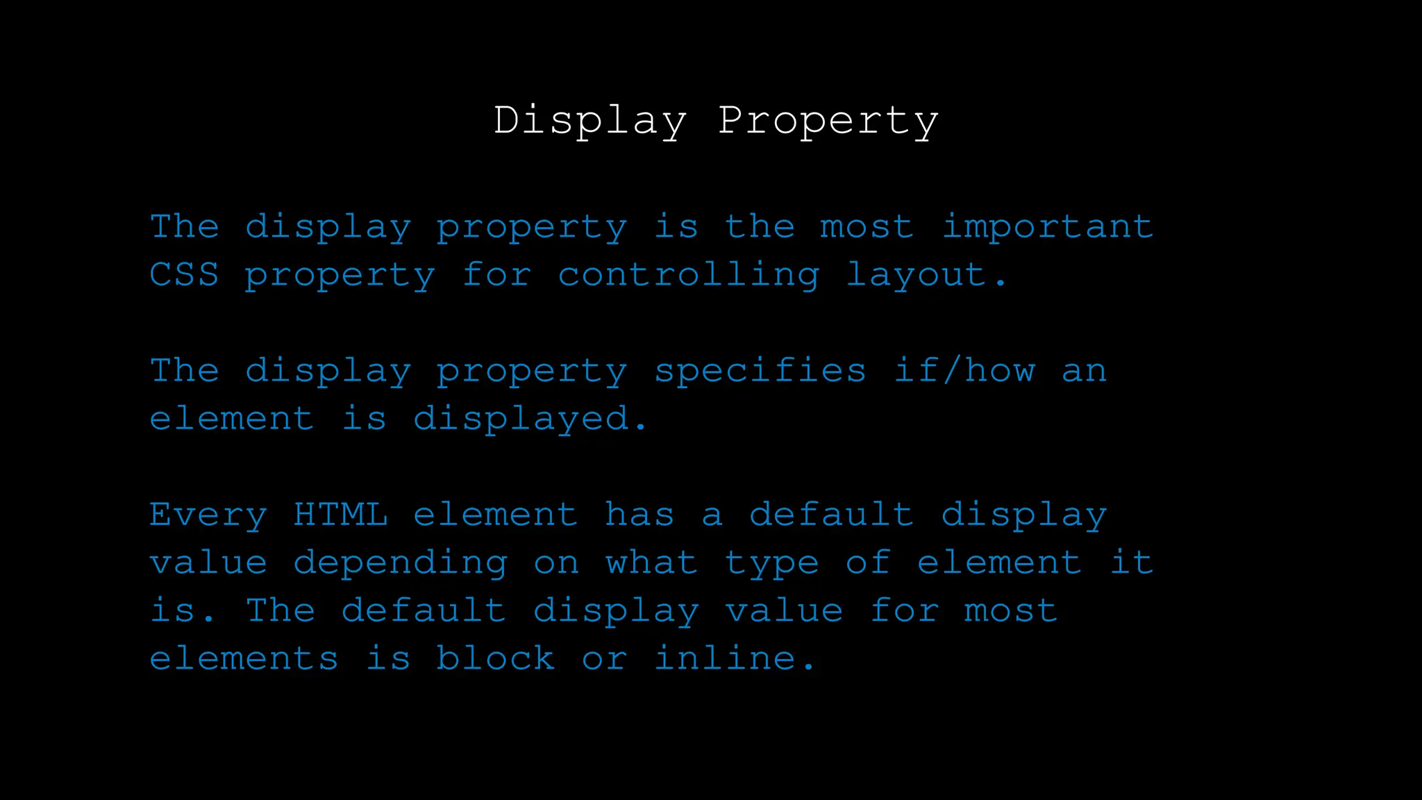 Display Property
The display property is the most important
CSS property for controlling layout.
The display property specifies if/how an
element is displayed.
Every HTML element has a default display
value depending on what type of element it
is. The default display value for most
elements is block or inline.
 