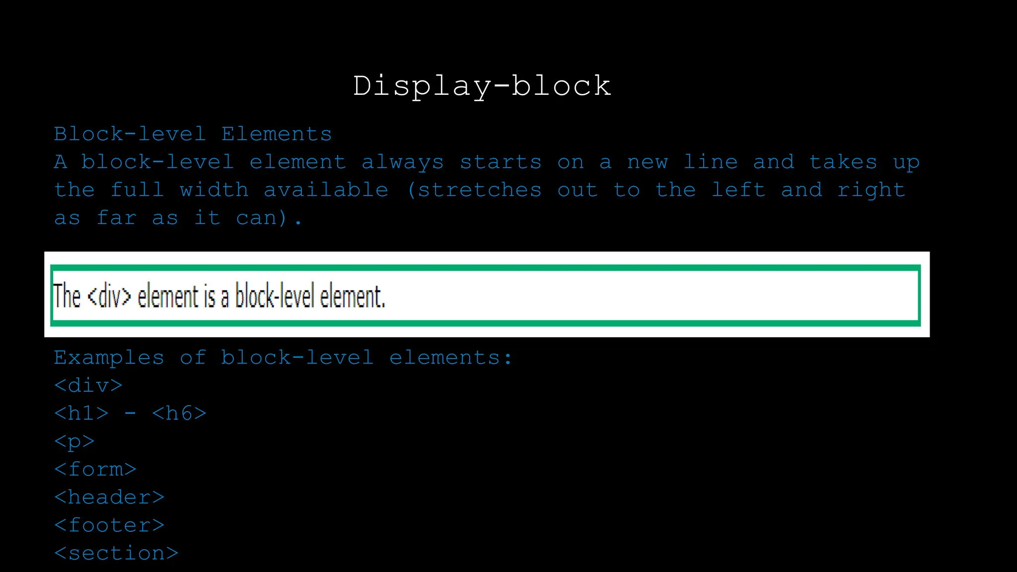 Display-block
Block-level Elements
A block-level element always starts on a new line and takes up
the full width available (stretches out to the left and right
as far as it can).
Examples of block-level elements:
<div>
<h1> - <h6>
<p>
<form>
<header>
<footer>
<section>
 