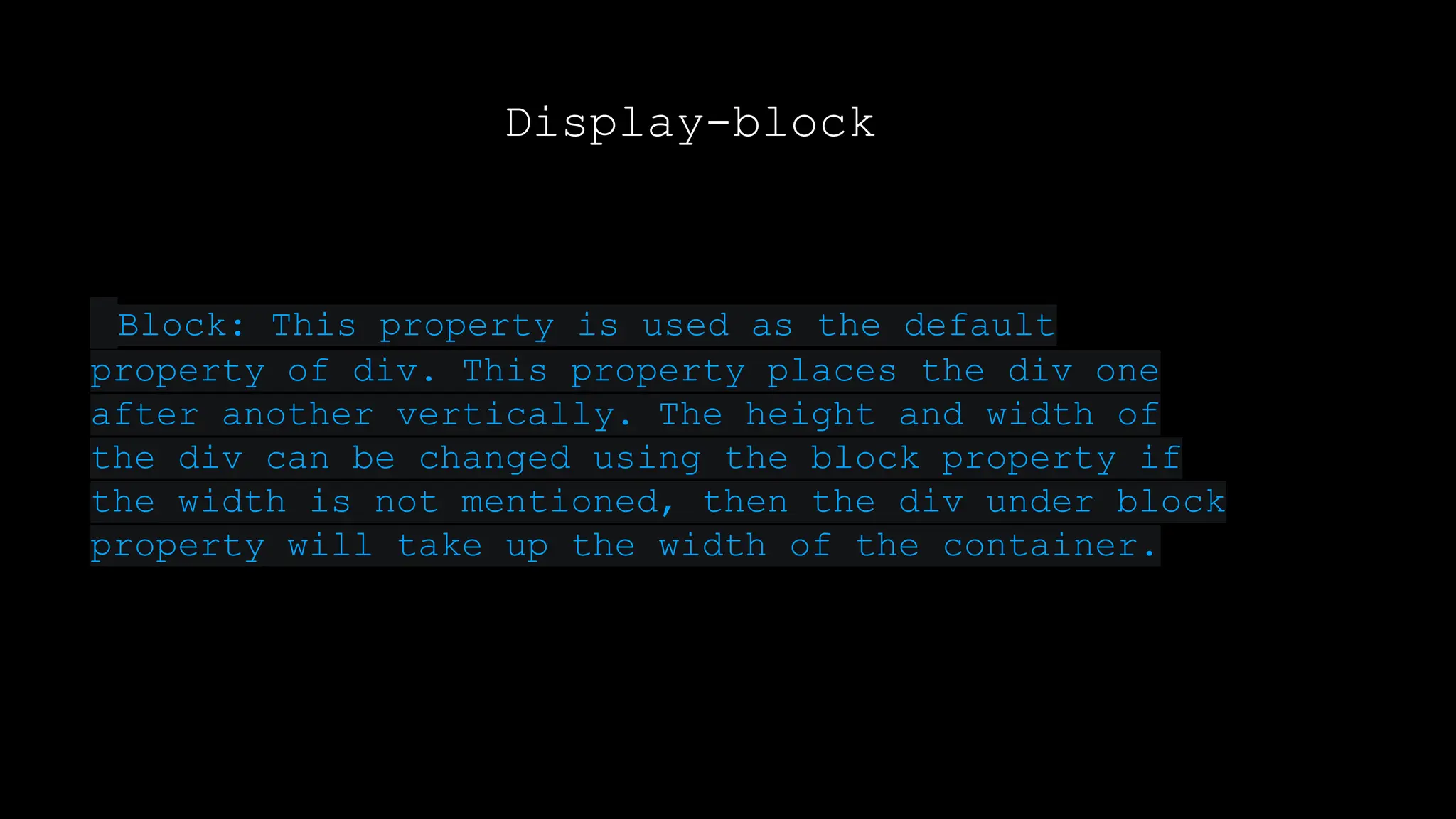 Display-block
Block: This property is used as the default
property of div. This property places the div one
after another vertically. The height and width of
the div can be changed using the block property if
the width is not mentioned, then the div under block
property will take up the width of the container.
 