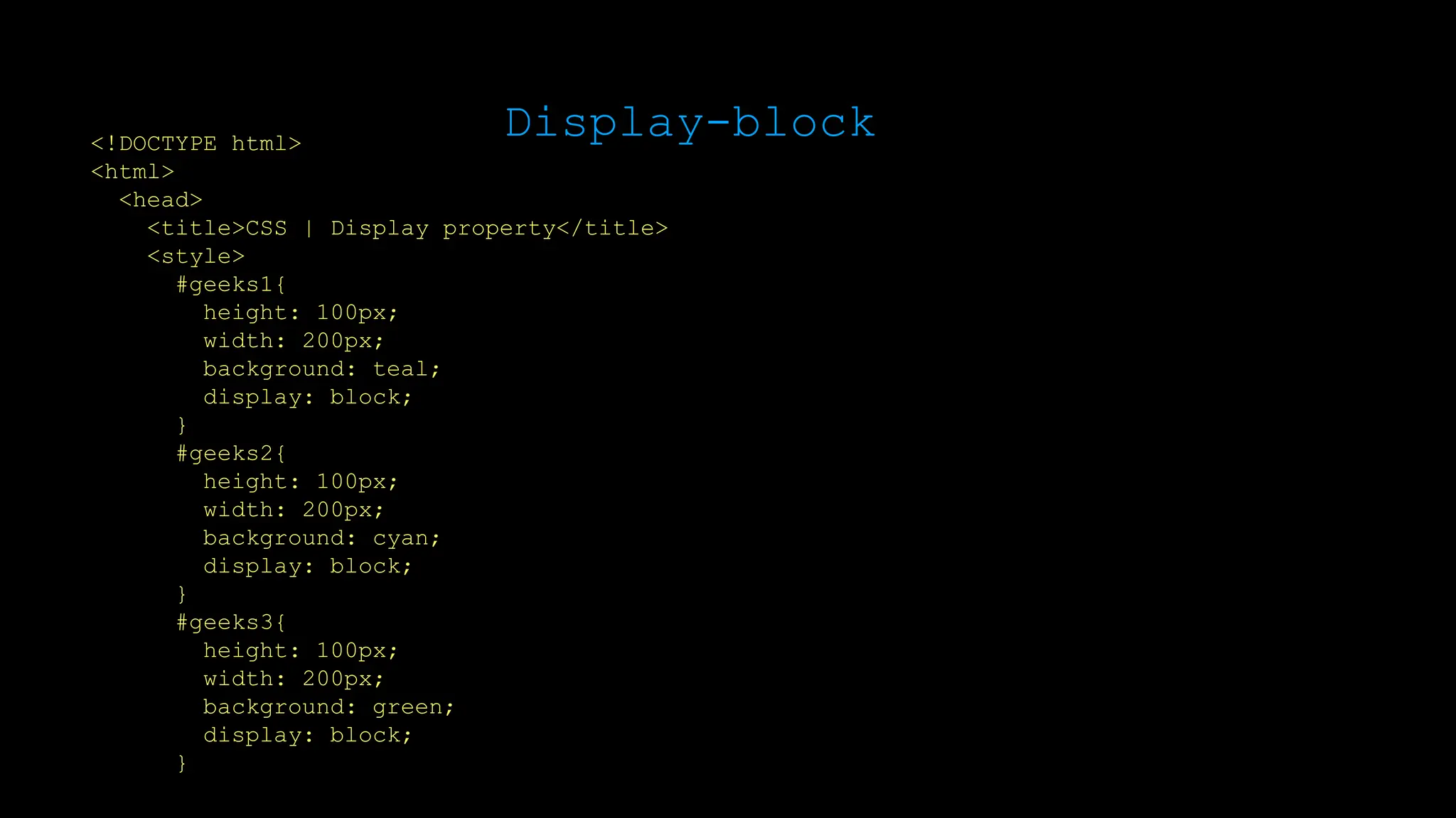 Display-block
<!DOCTYPE html>
<html>
<head>
<title>CSS | Display property</title>
<style>
#geeks1{
height: 100px;
width: 200px;
background: teal;
display: block;
}
#geeks2{
height: 100px;
width: 200px;
background: cyan;
display: block;
}
#geeks3{
height: 100px;
width: 200px;
background: green;
display: block;
}
 