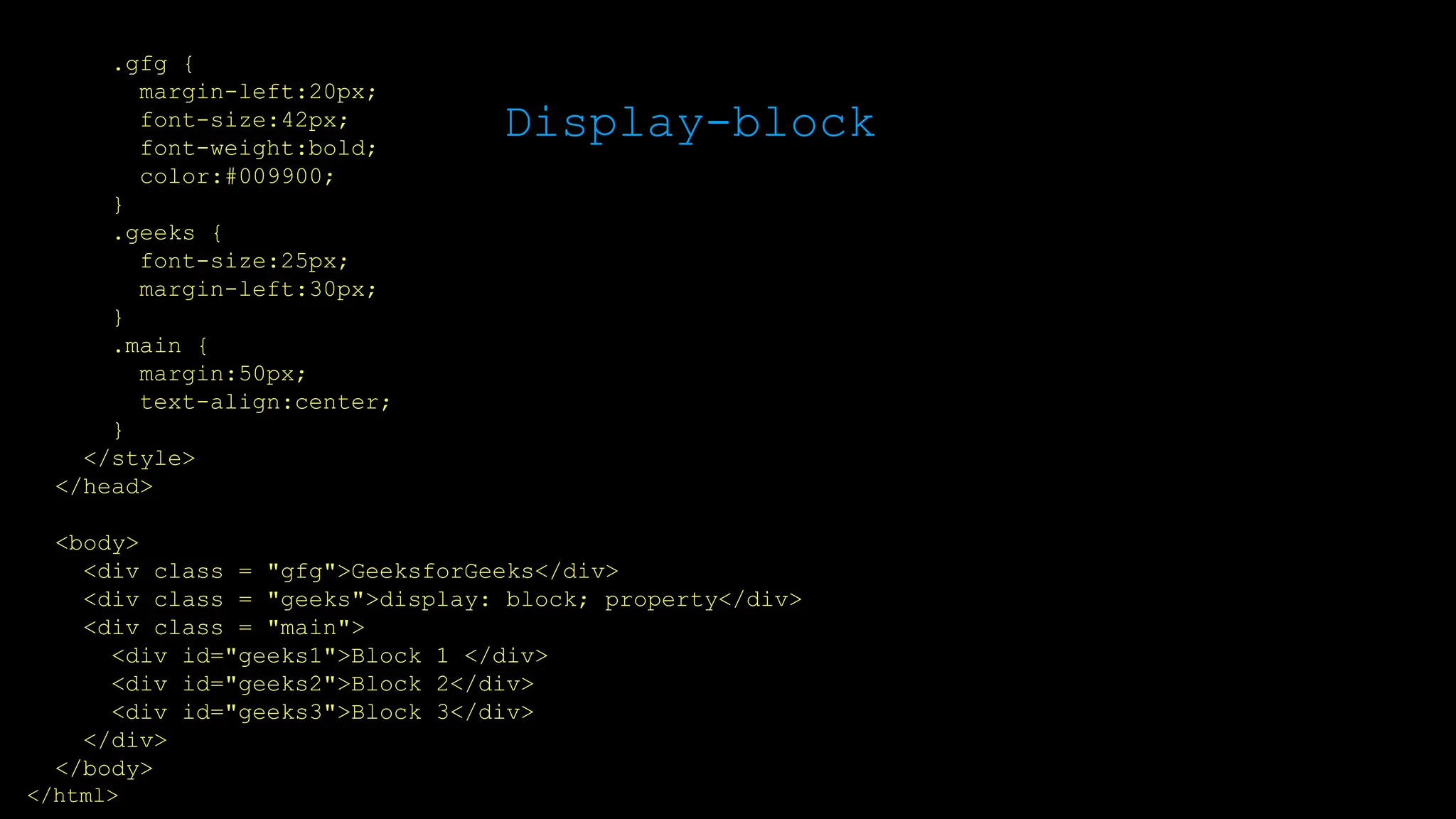 Display-block
.gfg {
margin-left:20px;
font-size:42px;
font-weight:bold;
color:#009900;
}
.geeks {
font-size:25px;
margin-left:30px;
}
.main {
margin:50px;
text-align:center;
}
</style>
</head>
<body>
<div class = "gfg">GeeksforGeeks</div>
<div class = "geeks">display: block; property</div>
<div class = "main">
<div id="geeks1">Block 1 </div>
<div id="geeks2">Block 2</div>
<div id="geeks3">Block 3</div>
</div>
</body>
</html>
 