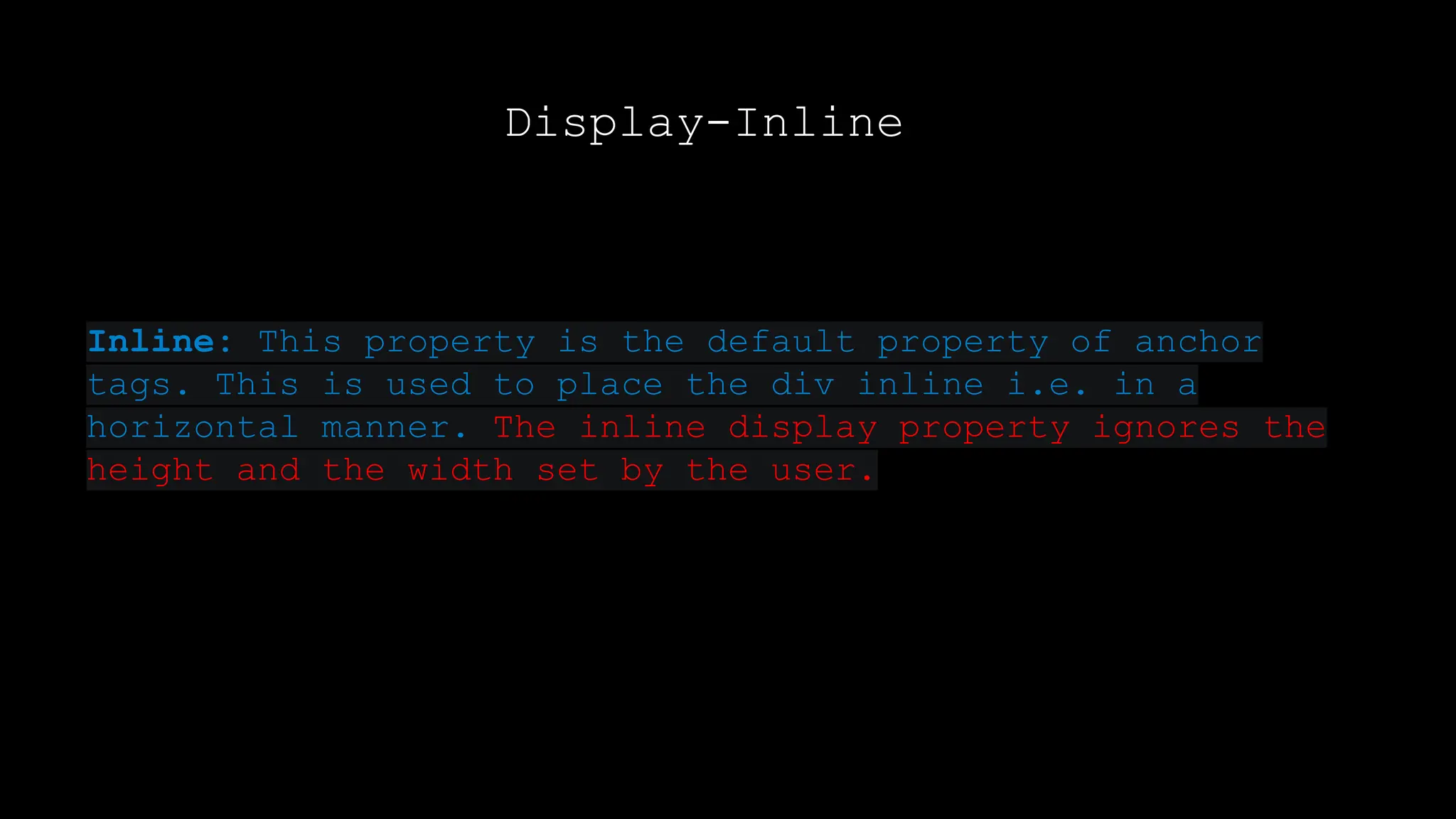 Display-Inline
Inline: This property is the default property of anchor
tags. This is used to place the div inline i.e. in a
horizontal manner. The inline display property ignores the
height and the width set by the user.
 
