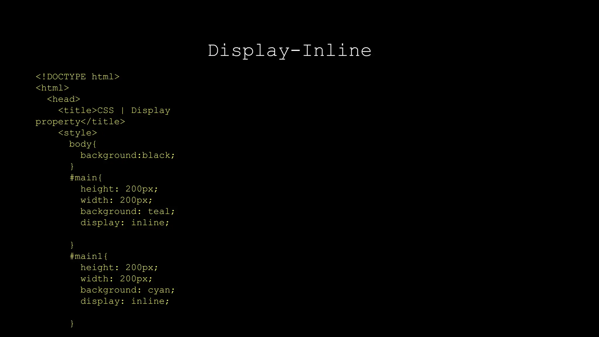 Display-Inline
<!DOCTYPE html>
<html>
<head>
<title>CSS | Display
property</title>
<style>
body{
background:black;
}
#main{
height: 200px;
width: 200px;
background: teal;
display: inline;
}
#main1{
height: 200px;
width: 200px;
background: cyan;
display: inline;
}
 