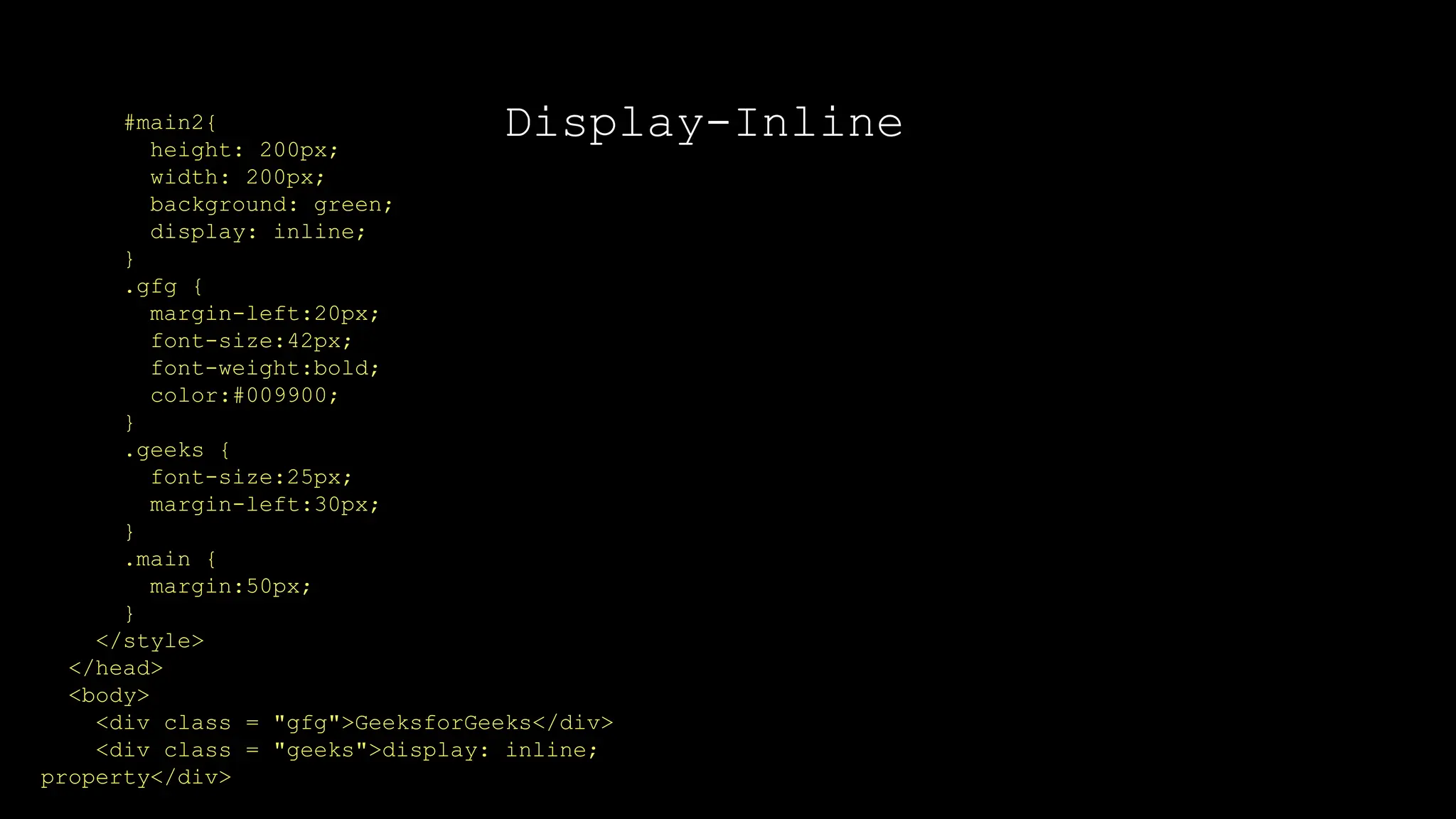 Display-Inline
#main2{
height: 200px;
width: 200px;
background: green;
display: inline;
}
.gfg {
margin-left:20px;
font-size:42px;
font-weight:bold;
color:#009900;
}
.geeks {
font-size:25px;
margin-left:30px;
}
.main {
margin:50px;
}
</style>
</head>
<body>
<div class = "gfg">GeeksforGeeks</div>
<div class = "geeks">display: inline;
property</div>
 