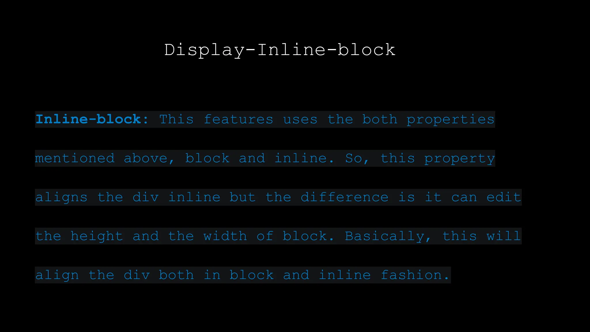 Display-Inline-block
Inline-block: This features uses the both properties
mentioned above, block and inline. So, this property
aligns the div inline but the difference is it can edit
the height and the width of block. Basically, this will
align the div both in block and inline fashion.
 