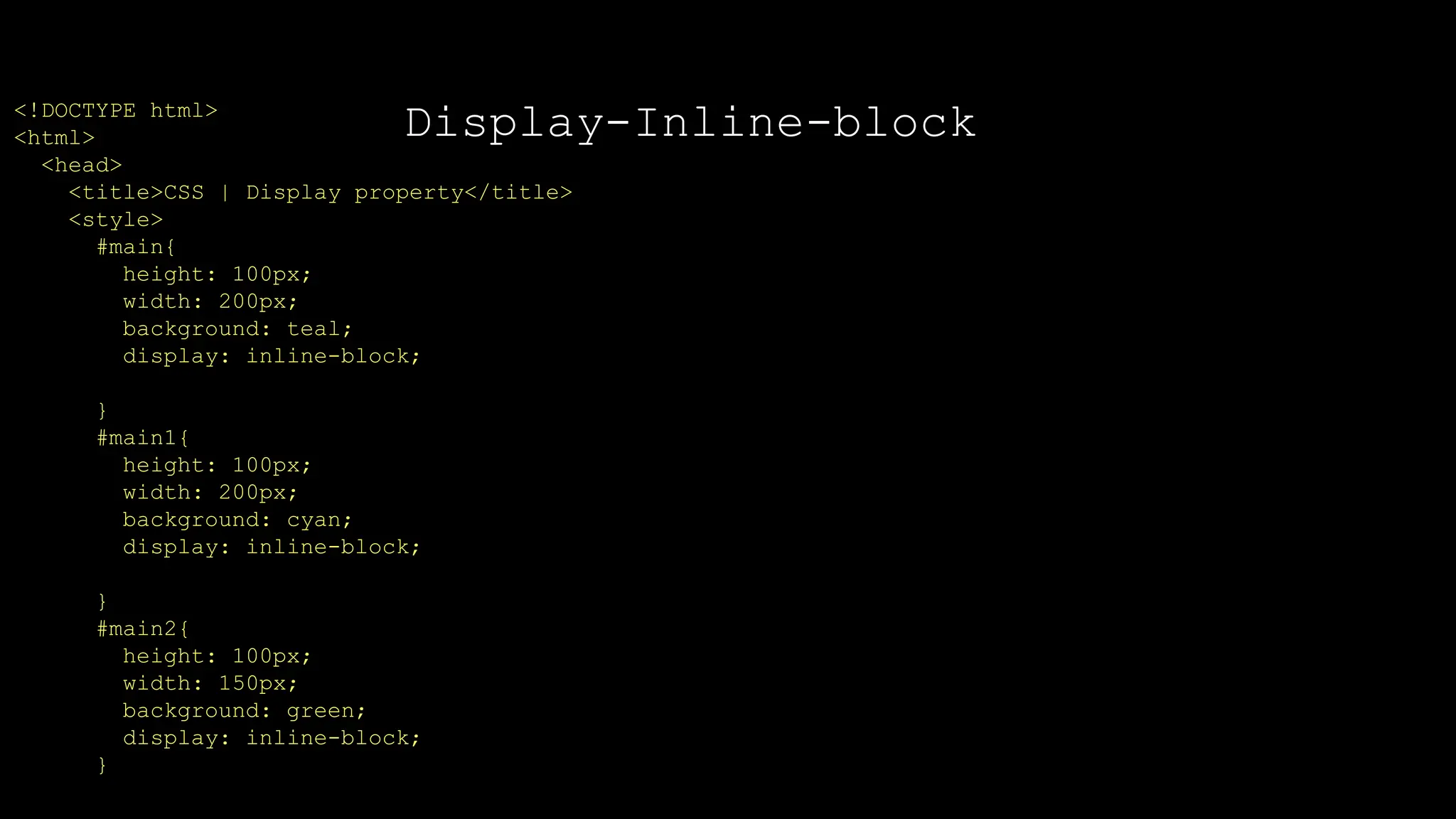 Display-Inline-block
<!DOCTYPE html>
<html>
<head>
<title>CSS | Display property</title>
<style>
#main{
height: 100px;
width: 200px;
background: teal;
display: inline-block;
}
#main1{
height: 100px;
width: 200px;
background: cyan;
display: inline-block;
}
#main2{
height: 100px;
width: 150px;
background: green;
display: inline-block;
}
 