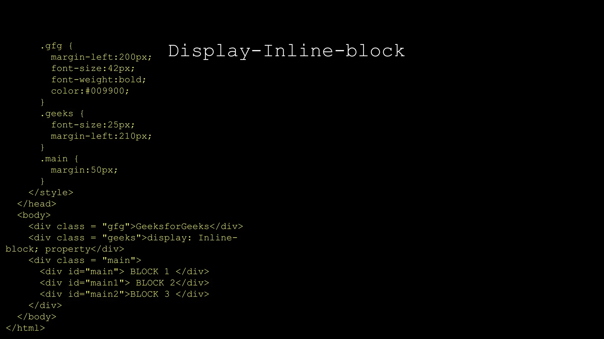 Display-Inline-block
.gfg {
margin-left:200px;
font-size:42px;
font-weight:bold;
color:#009900;
}
.geeks {
font-size:25px;
margin-left:210px;
}
.main {
margin:50px;
}
</style>
</head>
<body>
<div class = "gfg">GeeksforGeeks</div>
<div class = "geeks">display: Inline-
block; property</div>
<div class = "main">
<div id="main"> BLOCK 1 </div>
<div id="main1"> BLOCK 2</div>
<div id="main2">BLOCK 3 </div>
</div>
</body>
</html>
 