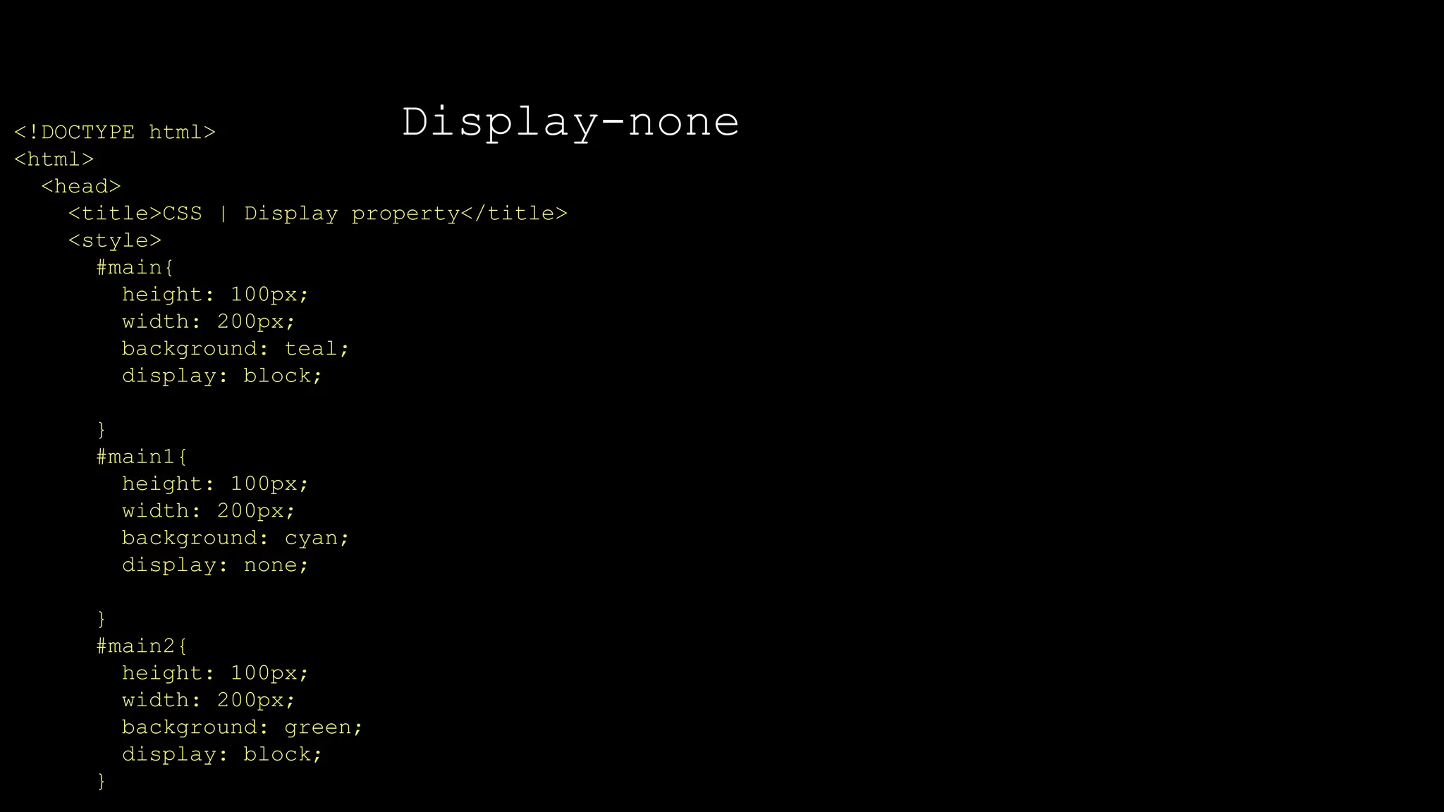 Display-none
<!DOCTYPE html>
<html>
<head>
<title>CSS | Display property</title>
<style>
#main{
height: 100px;
width: 200px;
background: teal;
display: block;
}
#main1{
height: 100px;
width: 200px;
background: cyan;
display: none;
}
#main2{
height: 100px;
width: 200px;
background: green;
display: block;
}
 