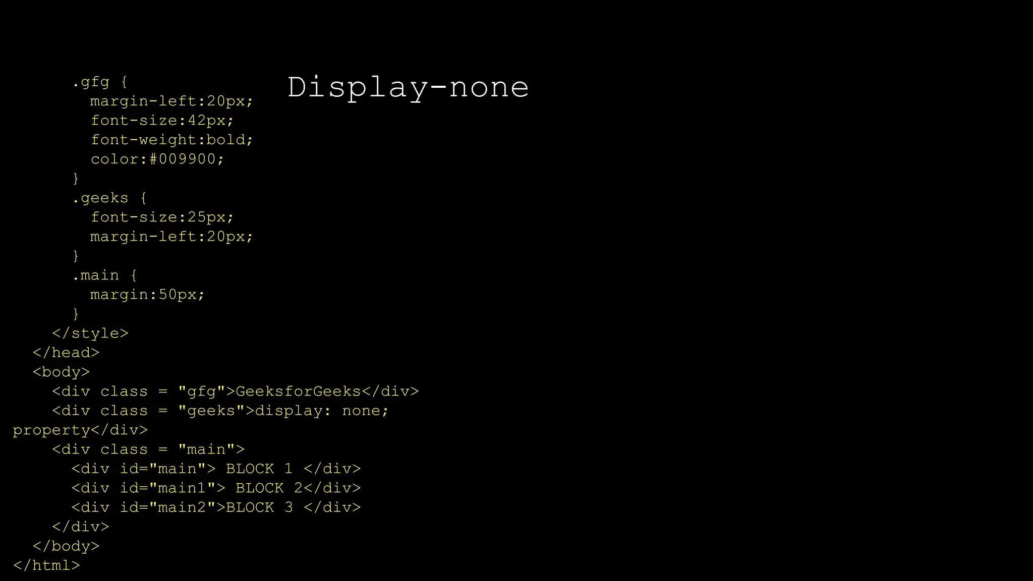 Display-none
.gfg {
margin-left:20px;
font-size:42px;
font-weight:bold;
color:#009900;
}
.geeks {
font-size:25px;
margin-left:20px;
}
.main {
margin:50px;
}
</style>
</head>
<body>
<div class = "gfg">GeeksforGeeks</div>
<div class = "geeks">display: none;
property</div>
<div class = "main">
<div id="main"> BLOCK 1 </div>
<div id="main1"> BLOCK 2</div>
<div id="main2">BLOCK 3 </div>
</div>
</body>
</html>
 