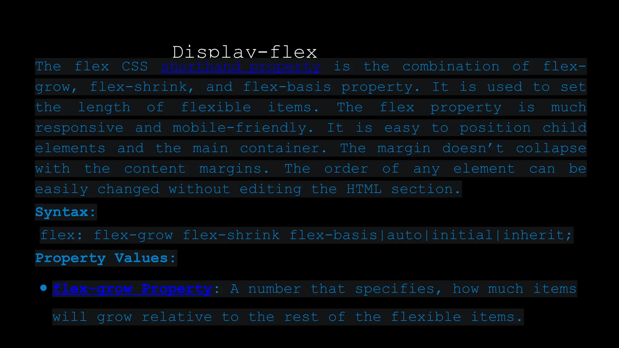 Display-flex
The flex CSS shorthand property is the combination of flex-
grow, flex-shrink, and flex-basis property. It is used to set
the length of flexible items. The flex property is much
responsive and mobile-friendly. It is easy to position child
elements and the main container. The margin doesn’t collapse
with the content margins. The order of any element can be
easily changed without editing the HTML section.
Syntax:
flex: flex-grow flex-shrink flex-basis|auto|initial|inherit;
Property Values:
● flex-grow Property: A number that specifies, how much items
will grow relative to the rest of the flexible items.
 