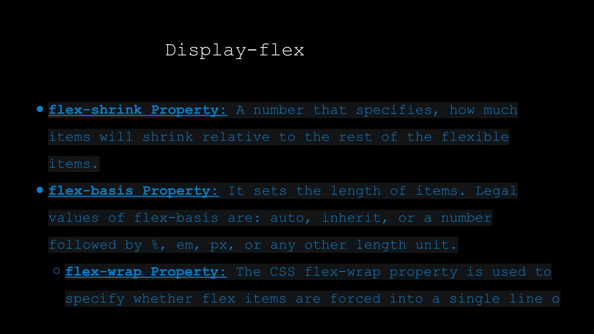 Display-flex
● flex-shrink Property: A number that specifies, how much
items will shrink relative to the rest of the flexible
items.
● flex-basis Property: It sets the length of items. Legal
values of flex-basis are: auto, inherit, or a number
followed by %, em, px, or any other length unit.
○ flex-wrap Property: The CSS flex-wrap property is used to
specify whether flex items are forced into a single line o
 