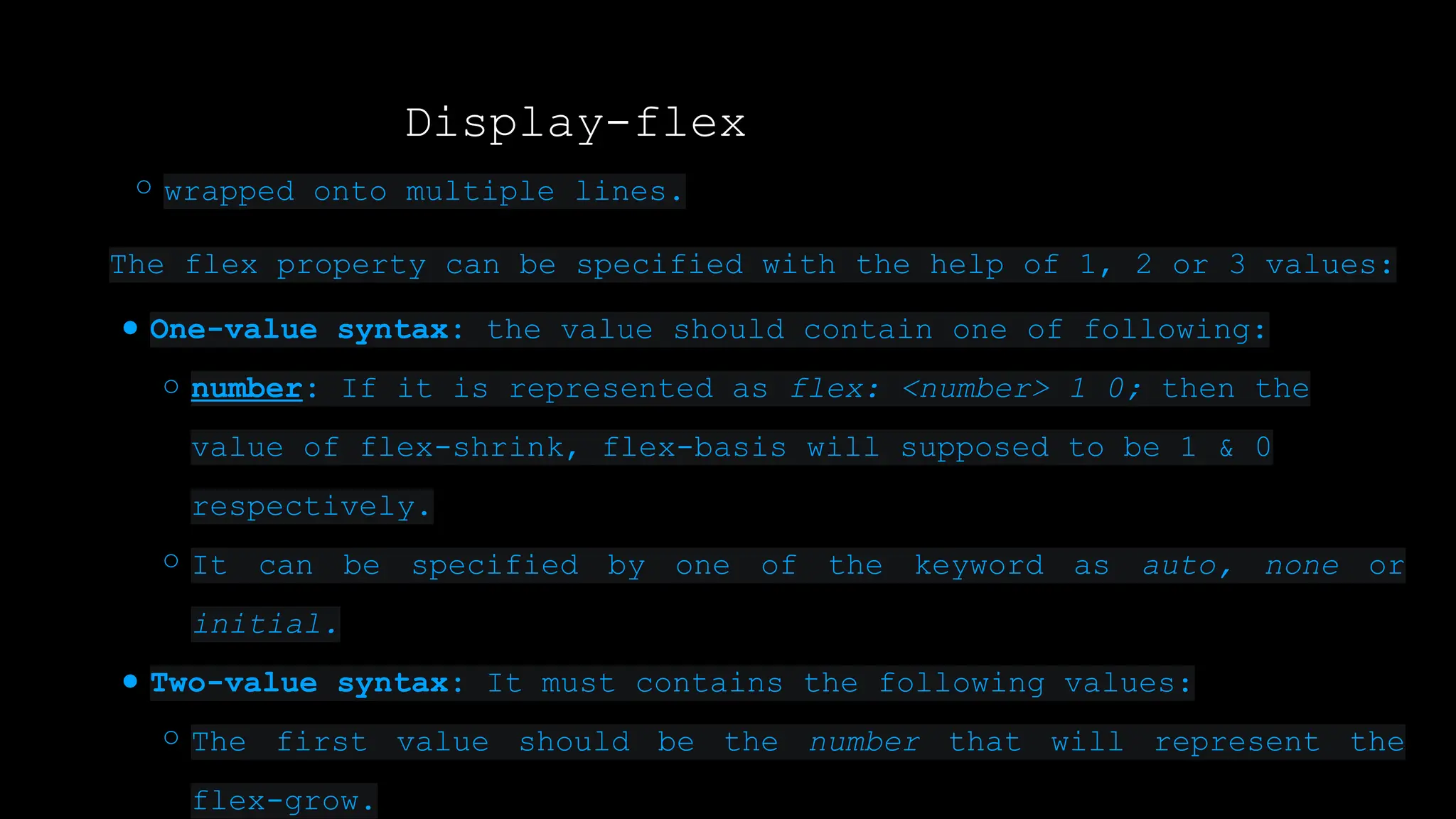 Display-flex
○ wrapped onto multiple lines.
The flex property can be specified with the help of 1, 2 or 3 values:
● One-value syntax: the value should contain one of following:
○ number: If it is represented as flex: <number> 1 0; then the
value of flex-shrink, flex-basis will supposed to be 1 & 0
respectively.
○ It can be specified by one of the keyword as auto, none or
initial.
● Two-value syntax: It must contains the following values:
○ The first value should be the number that will represent the
flex-grow.
 