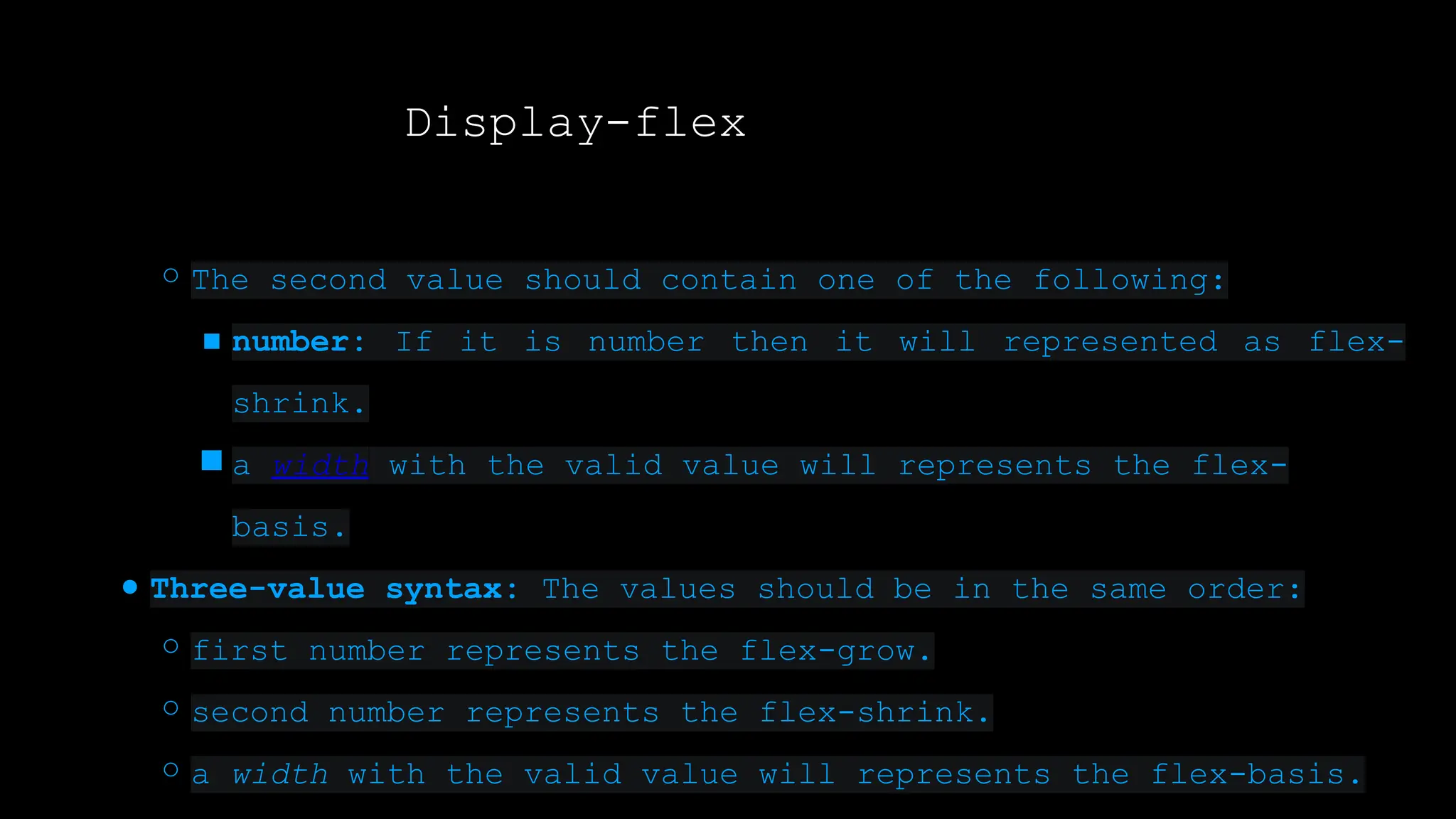 Display-flex
○ The second value should contain one of the following:
■ number: If it is number then it will represented as flex-
shrink.
■ a width with the valid value will represents the flex-
basis.
● Three-value syntax: The values should be in the same order:
○ first number represents the flex-grow.
○ second number represents the flex-shrink.
○ a width with the valid value will represents the flex-basis.
 