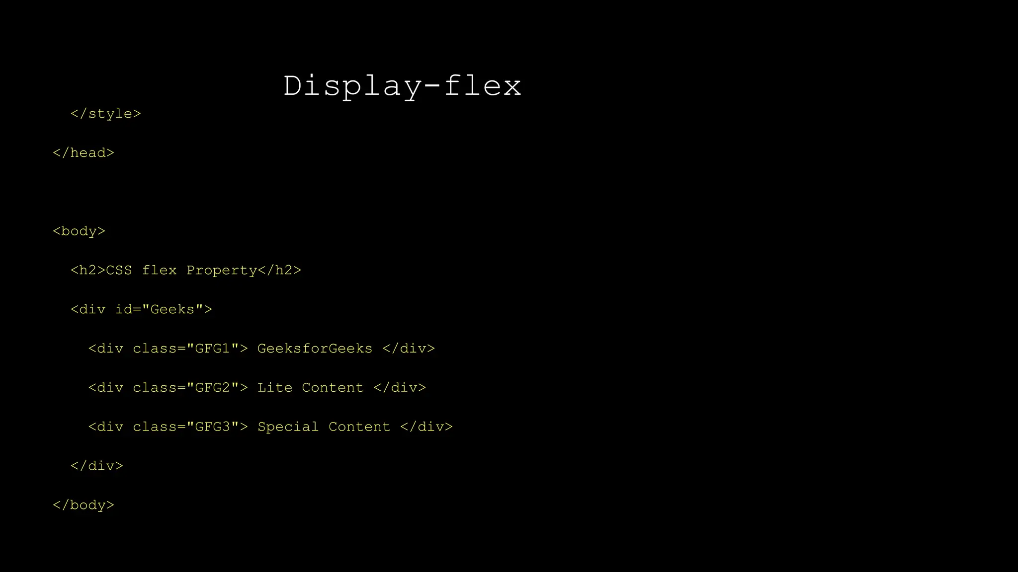 Display-flex
</style>
</head>
<body>
<h2>CSS flex Property</h2>
<div id="Geeks">
<div class="GFG1"> GeeksforGeeks </div>
<div class="GFG2"> Lite Content </div>
<div class="GFG3"> Special Content </div>
</div>
</body>
 
