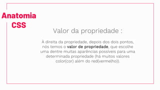 Anatomia
CSS
Valor da propriedade :
À direita da propriedade, depois dos dois pontos,
nós temos o valor de propriedade, que escolhe
uma dentre muitas aparências possíveis para uma
determinada propriedade (há muitos valores
color(cor) além do red(vermelho)).
 
