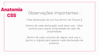 Anatomia
CSS
Observações Importantes :
Toda declaração de css fica dentro de Chaves {}
Dentro de cada declaração você deve usar : (dois
pontos) para seprar propriedade de valor de
propriedade
Dentro de cada conjunto de regras você usa o ;
(ponto e vírgula) para separar cada declaração da
próxima.
 