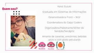 Quem sou?
Karol Suzuki
Graduada em Sistemas de Informações
Desenvolvedora Front – MJV
Coordenadora do Caqui Coders
Organizadora/Palestrante/Writer do
Nerdzão/Nerdgirlz
Amante de caveiras, unicórnios, bebidas
azuis e com gosto peculiares
 