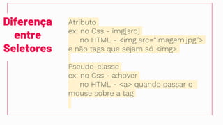 Diferença
entre
Seletores
Atributo
ex: no Css - img[src]
no HTML - <img src=“imagem.jpg”>
e não tags que sejam só <img>
Pseudo-classe
ex: no Css - a:hover
no HTML - <a> quando passar o
mouse sobre a tag
 
