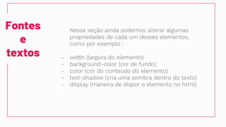 Fontes
e
textos
Nessa seção ainda podemos alterar algumas
propriedades de cada um desses elementos,
como por exemplo :
- width (largura do elemento)
- background-color (cor de fundo)
- color (cor do conteúdo do elemento)
- text-shadow (cria uma sombra dentro do texto)
- display (maneira de dispor o elemento no html)
 