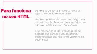Para funciona
no seu HTML
Lembre se de declarar corretamente as
tags no corpo do HTML e CSS!!!
Use boas práticas de re-uso de código para
que não precise ficar escrevendo código que
não precisa! Procuro por Code Clean!
E se precisar de ajuda, procure ajuda de
pessoas que conhece, videos, artigos,
documentação etc, não tenha vergonha de
pedir ajuda!
 