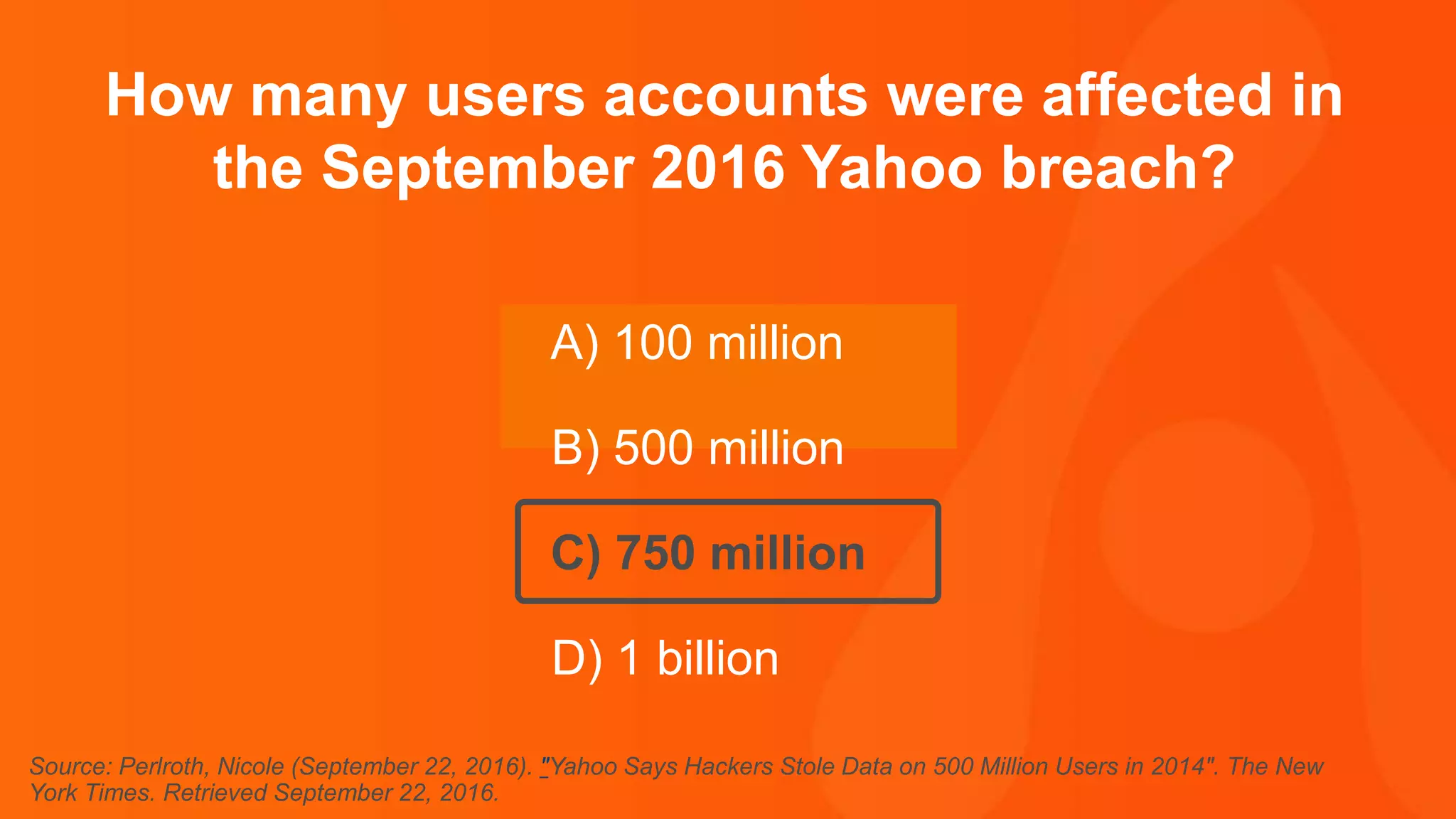 Thank you.
How many users accounts were affected in
the September 2016 Yahoo breach?
A) 100 million
B) 500 million
C) 750 million
D) 1 billion
Source: Perlroth, Nicole (September 22, 2016). "Yahoo Says Hackers Stole Data on 500 Million Users in 2014". The New
York Times. Retrieved September 22, 2016.
 