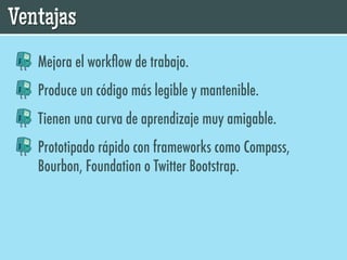 Ventajas
   Mejora el workﬂow de trabajo.
   Produce un código más legible y mantenible.
   Tienen una curva de aprendizaje muy amigable.
   Prototipado rápido con frameworks como Compass,
   Bourbon, Foundation o Twitter Bootstrap.
 