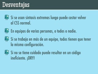 Desventajas
   Si se usan sintaxis extremas luego puede costar volver
   al CSS normal.
   En equipos de varias personas, o todos o nadie.
   Si se trabaja en más de un equipo, todos tienen que tener
   la misma conﬁguración.
   Si no se tiene cuidado puede resultar en un código
   ineﬁciente. ¡DRY!
 